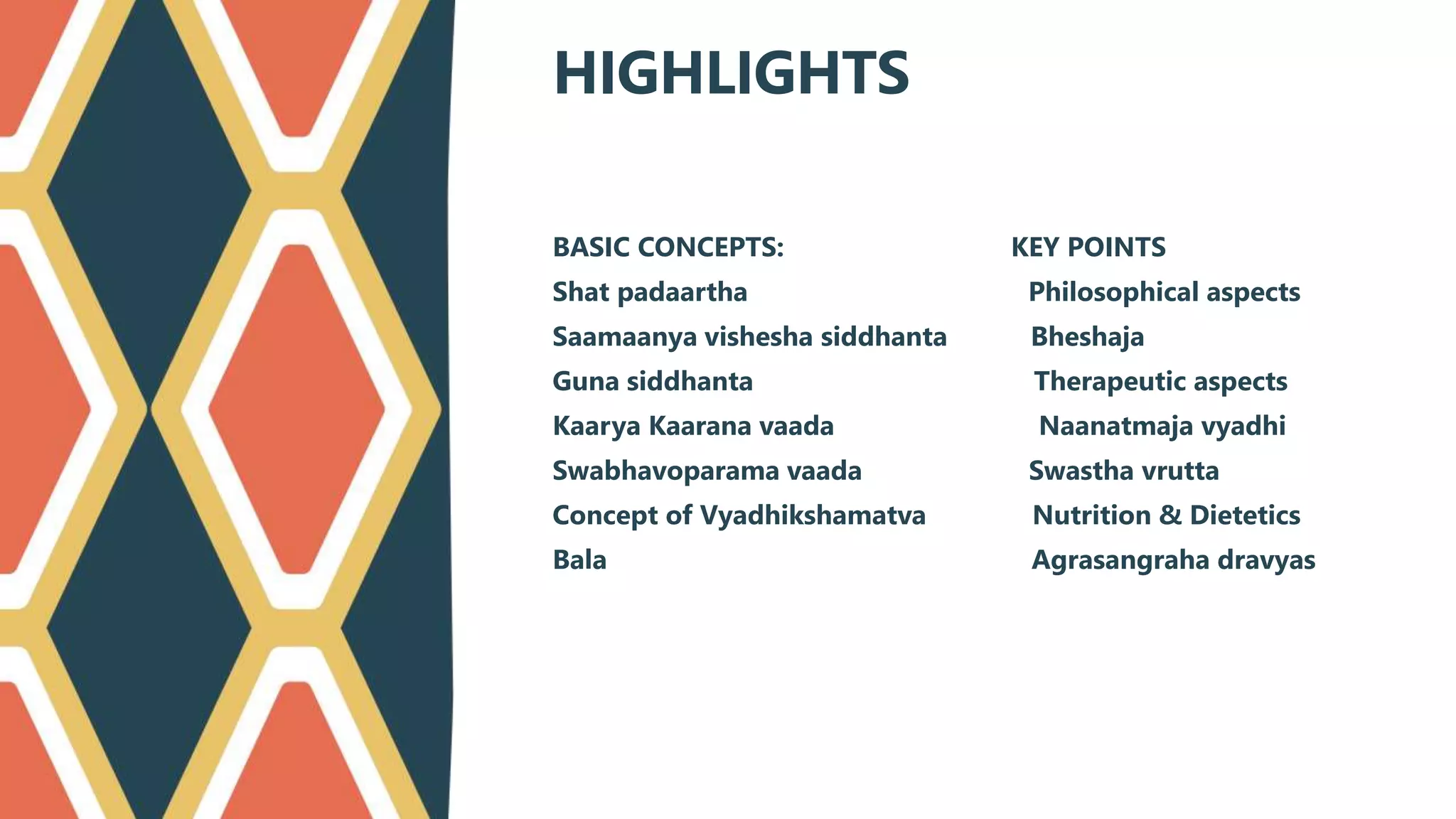 BASIC CONCEPTS: KEY POINTS
Shat padaartha Philosophical aspects
Saamaanya vishesha siddhanta Bheshaja
Guna siddhanta Therapeutic aspects
Kaarya Kaarana vaada Naanatmaja vyadhi
Swabhavoparama vaada Swastha vrutta
Concept of Vyadhikshamatva Nutrition & Dietetics
Bala Agrasangraha dravyas
HIGHLIGHTS
 