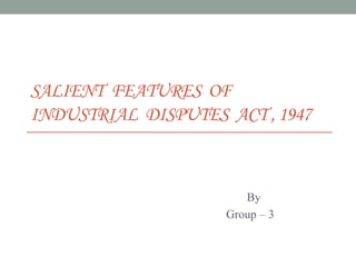 SALIENT FEATURES OF
INDUSTRIAL DISPUTES ACT , 1947
By
Group – 3
 