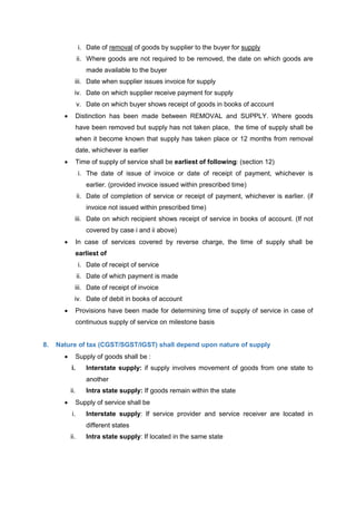i. Date of removal of goods by supplier to the buyer for supply
ii. Where goods are not required to be removed, the date on which goods are
made available to the buyer
iii. Date when supplier issues invoice for supply
iv. Date on which supplier receive payment for supply
v. Date on which buyer shows receipt of goods in books of account
 Distinction has been made between REMOVAL and SUPPLY. Where goods
have been removed but supply has not taken place, the time of supply shall be
when it become known that supply has taken place or 12 months from removal
date, whichever is earlier
 Time of supply of service shall be earliest of following: (section 12)
i. The date of issue of invoice or date of receipt of payment, whichever is
earlier. (provided invoice issued within prescribed time)
ii. Date of completion of service or receipt of payment, whichever is earlier. (if
invoice not issued within prescribed time)
iii. Date on which recipient shows receipt of service in books of account. (If not
covered by case i and ii above)
 In case of services covered by reverse charge, the time of supply shall be
earliest of
i. Date of receipt of service
ii. Date of which payment is made
iii. Date of receipt of invoice
iv. Date of debit in books of account
 Provisions have been made for determining time of supply of service in case of
continuous supply of service on milestone basis
8. Nature of tax (CGST/SGST/IGST) shall depend upon nature of supply
 Supply of goods shall be :
i. Interstate supply: if supply involves movement of goods from one state to
another
ii. Intra state supply: If goods remain within the state
 Supply of service shall be
i. Interstate supply: If service provider and service receiver are located in
different states
ii. Intra state supply: If located in the same state
 