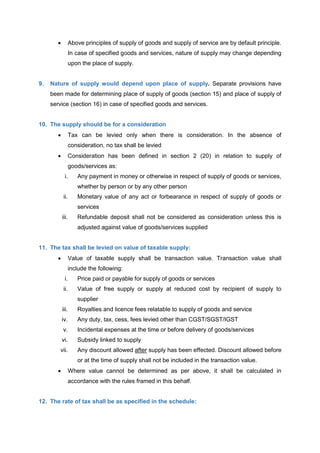  Above principles of supply of goods and supply of service are by default principle.
In case of specified goods and services, nature of supply may change depending
upon the place of supply.
9. Nature of supply would depend upon place of supply. Separate provisions have
been made for determining place of supply of goods (section 15) and place of supply of
service (section 16) in case of specified goods and services.
10. The supply should be for a consideration
 Tax can be levied only when there is consideration. In the absence of
consideration, no tax shall be levied
 Consideration has been defined in section 2 (20) in relation to supply of
goods/services as:
i. Any payment in money or otherwise in respect of supply of goods or services,
whether by person or by any other person
ii. Monetary value of any act or forbearance in respect of supply of goods or
services
iii. Refundable deposit shall not be considered as consideration unless this is
adjusted against value of goods/services supplied
11. The tax shall be levied on value of taxable supply:
 Value of taxable supply shall be transaction value. Transaction value shall
include the following:
i. Price paid or payable for supply of goods or services
ii. Value of free supply or supply at reduced cost by recipient of supply to
supplier
iii. Royalties and licence fees relatable to supply of goods and service
iv. Any duty, tax, cess, fees levied other than CGST/SGST/IGST
v. Incidental expenses at the time or before delivery of goods/services
vi. Subsidy linked to supply
vii. Any discount allowed after supply has been effected. Discount allowed before
or at the time of supply shall not be included in the transaction value.
 Where value cannot be determined as per above, it shall be calculated in
accordance with the rules framed in this behalf.
12. The rate of tax shall be as specified in the schedule:
 