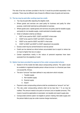 The rate of tax has not been provided in the Act. It would be provided separately in the
schedule. There may be different rate of taxes for different class of goods and services.
13. The tax may be paid after availing input tax credit.
 Tax may be paid after adjusting the eligible credit.
 Where goods and services are used partly for business and partly for other
purpose, credit shall restricted as attributable to business
 Where goods (excl. capital goods) and services are partly used for taxable supply
and partly for non taxable supply, credit restricted to taxable supply.
 Order of utilisation shall be as follows:
i. IGST to be used for IGST, CGST and SGST in that order
ii. CGST to be used for CGST and IGST in that order
iii. SGST to be used for SGST and ISGT in that order
iv. CGST to SGST and SGST to CGST adjustment not possible
 Excess credit may be carried forward to next tax period
 Credit can be claimed as refund where accumulated due to export or where tax
on input is higher than tax on output
 Certain expenditure mainly in the nature of personal expenses have been
excluded from the eligibility of credit
14. Option has been provided for payment of tax under compounded scheme
 Section 8 of the model Act talks about compounding scheme. The option would
be available to registered taxable person whose turnover in a financial year does
not exceed Rs. 50 lacs.
 The term “turnover” has been defined in very wide term which includes:
i. Taxable supply
ii. Non taxable supply
iii. Exempt supply
iv. Export
 Payment under compounding scheme shall be considered as “amount” not “tax”.
 The rate under compounding scheme shall not be less than 1 % as may be
notified. The amount needs to be paid on turnover (not on taxable turnover). This
means it would be applicable on exempted, non-taxable and export supply also.
 Compounded scheme option not eligible to person making inter-state supply and
the person liable to pay tax under reverse charge mechanism.
 