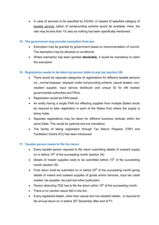  In case of services to be specified by CG/SG, in respect of specified category of
taxable service, option of compounding scheme would be available. Here, the
rate may be less than 1% also as nothing has been specifically mentioned.
15. The government may provide exemption from tax:
 Exemption may be granted by government based on recommendation of council.
The exemption may be absolute or conditional.
 Where exemption has been granted absolutely, it would be mandatory to claim
the exemption.
16. Registration needs to be taken by person liable to pay tax (section 26)
 There would be separate categories of registrations for different taxable persons
viz., normal taxpayer, taxpayer under compounding scheme, casual dealers, non-
resident supplier, input service distributor and unique ID for UN bodies/
governmental authorities and PSUs.
 Registration would be PAN based.
 An entity having a single PAN but effecting supplies from multiple States would
be required to take registration in each of the States from where the supply is
being made.
 Separate registrations may be taken for different business verticals within the
same State. This would be optional and not mandatory.
 The facility of taking registration through Tax Return Preparer (TRP) and
Facilitation Centre (FC) has been introduced.
17. Taxable person needs to file the return
 Every taxable person required to file return submitting details of outward supply
on or before 10th
of the succeeding month (section 34)
 Details of inward supplies need to be submitted before 15th
of the succeeding
month (section 35)
 Final return shall be submitted on or before 20th
of the succeeding month giving
details of inward and outward supplies of goods and/or services, input tax credit
availed, tax payable, tax paid and other particulars.
 Person deducting TDS has to file the return within 10th
of the succeeding month.
 There is no mention about ISD in the Act.
 Every registered dealer, other than casual and non-resident dealer, is required to
file annual return on or before 30th
December after end of FY.
 