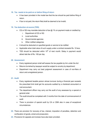18. Tax needs to be paid on or before filing of return
 It has been provided in the model law that the tax should be paid before filing of
return.
 If tax is not paid, the return filed shall be deemed to be invalid.
19. Tax deduction at source (TDS)
 CG or SG may mandate deduction of tax @ 1% on payment made or credited by:
i. Department of CG or SG
ii. Local authorities
iii. Governmental agencies
iv. Other notified categories
 It should be deducted on specified goods or service to be notified
 Applicable when total value of such supply under a contract exceeds Rs. 10 lacs
 TDS should be deducted within 10th
of next month. Delay in payment would
attract late fee of Rs. 100 per day
20. Assessment
 Every registered person shall self assess the tax payable by him under the Act
 Returns furnished by taxpayer would be subject to scrutiny by department
 Department may carry out best judgment assessment in case of non-filers of
return and unregistered person.
21. Audit
 Every registered taxable person whose turnover during a financial year exceeds
the prescribed limit shall get his accounts audited by a chartered accountant or
cost accountant.
 The department officer may carry out the audit of any assessee by a special or
general order
 The audit should be completed with 3 months from the date of commencement of
audit
 There is provision of special audit by CA or CMA also in case of exceptional
circumstances.
22. There are provision for recovery of tax, interest, imposition of penalties, detention and
confiscation of goods, arrest and prosecution.
23. Provisions for appeals and reviews have also been provided.
 