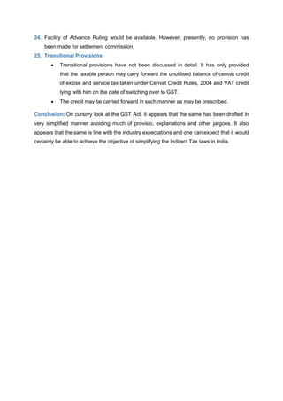 24. Facility of Advance Ruling would be available. However, presently, no provision has
been made for settlement commission.
25. Transitional Provisions
 Transitional provisions have not been discussed in detail. It has only provided
that the taxable person may carry forward the unutilised balance of cenvat credit
of excise and service tax taken under Cenvat Credit Rules, 2004 and VAT credit
lying with him on the date of switching over to GST.
 The credit may be carried forward in such manner as may be prescribed.
Conclusion: On cursory look at the GST Act, it appears that the same has been drafted in
very simplified manner avoiding much of provisio, explanations and other jargons. It also
appears that the same is line with the industry expectations and one can expect that it would
certainly be able to achieve the objective of simplifying the Indirect Tax laws in India.
 