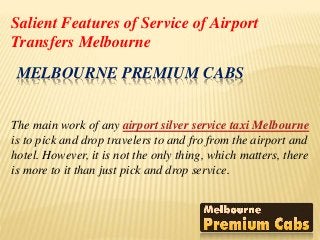 MELBOURNE PREMIUM CABS
The main work of any airport silver service taxi Melbourne
is to pick and drop travelers to and fro from the airport and
hotel. However, it is not the only thing, which matters, there
is more to it than just pick and drop service.
Salient Features of Service of Airport
Transfers Melbourne
 