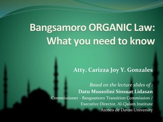 Bangsamoro ORGANIC Law:
What you need to know
Atty. Carizza Joy Y. Gonzales
Based on the lecture slides of :
Datu Mussolini Sinsuat Lidasan
Commissioner - Bangsamoro Transition Commission /
Executive Director, Al-Qalam Institute
Ateneo de Davao University
 
