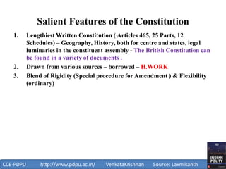 Salient Features of the Constitution
1. Lengthiest Written Constitution ( Articles 465, 25 Parts, 12
Schedules) – Geography, History, both for centre and states, legal
luminaries in the constituent assembly - The British Constitution can
be found in a variety of documents .
2. Drawn from various sources – borrowed – H.WORK
3. Blend of Rigidity (Special procedure for Amendment ) & Flexibility
(ordinary)
1
CCE-PDPU http://www.pdpu.ac.in/ VenkataKrishnan Source: Laxmikanth
 