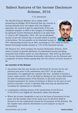Volume XVI Part 1 July 10, 2016 23 Business Advisor
Salient features of the Income Disclosure
Scheme, 2016
V. K. Subramani
The Hon‟ble Finance Minister Arun Jaitley while
presenting the Budget 2016 observed that our country is
moving towards lower tax regime with non-litigious
approach. He wanted to give an opportunity to the non-
compliant taxpayer to shift to the category of compliant
by opting for Income Disclosure Scheme to be open from
1st June to 30th September, 2016. The tax on disclosed
income as per the scheme has to be paid within 2 months
of declaration. The tax payable on the disclosed income is
45% representing income-tax at 30%, surcharge @ 7.5% called as Krishi
Kalyan Surcharge besides penalty @ 7.5% of the disclosed income.
The Finance Act, 2016 contains the Income Declaration Scheme, 2016
which is meant to provide disclosure of undisclosed income providing
immunity from further action on such disclosure. This write-up discusses
the Income Declaration Scheme (hereinafter referred to as the Scheme) and
a snapshot of issues without going deep into the various circulars issued so
far.
An overview of the Scheme
 Any person who has any income not disclosed for income-tax for any
previous year prior to the assessment year 2017-18 can make a
declaration. It is applicable for a person who has - (i) failed to furnish a
return under section 139; or (ii) failed to disclose in the return filed before
the date of commencement of the Scheme; or (iii) such income has
escaped assessment by reason of omission or failure on the part of such
person to furnish a return or disclose fully and truly all material facts
necessary for assessment or otherwise.
 A declaration claiming income of the period from 01.04.2016 to
31.05.2016 is not eligible for disclosure under this Scheme.
 Where the income chargeable to tax is in the form of investment in any
asset, the fair market value of the asset as on 01.06.2016 shall be
deemed to be the undisclosed income for the purpose of this Scheme. The
fair market value shall be determined in such manner as may be
prescribed.
 