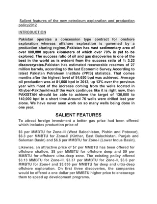 Salient features of the new petroleum exploration and production
policy2012
INTRODUCTION
Pakistan operates a concession type contract for onshore
exploration whereas offshore exploration is governed by a
production sharing regime. Pakistan has vast sedimentary area of
over 800,000 square kilometers of which over 70% is yet to be
explored. The success ratio of oil and gas discoveries is one of the
best in the world as is evident from the success ratio of 1: 3.22
discoveryrates.Pakistan has estimated recoverable reserves of 27
million barrels, according to the last Economic Survey.According to
latest Pakistan Petroleum Institute (PPIS) statistics. That comes
months after the highest level of 84,650 bpd was achieved. Average
oil production was at 81,000 bpd in 2013, up 13% over the previous
year with most of the increase coming from the wells located in
Khyber-Pakthunkhwa.If the work continues like it is right now, then
PAKISTAN should be able to achieve the target of 130,000 to
140,000 bpd in a short time.Around 76 wells were drilled last year
alone. We have never seen work on so many wells being done in
one year.
SALIENT FEATURES
To attract foreign investment a better gas price had been offered
which includes production price of
$6 per MMBTU for Zone-III (West Balochistan, Pishin and Potowar),
$6.3 per MMBTU for Zone-II (Kirthar, East Balochistan, Punjab and
Suleman Basin) and $6.6 per MMBTU for Zone-I (Lower Indus Basin).
Likewise, an attractive price of $7 per MMBTU has been offered for
offshore shallow, $8 per MMBTU for offshore deep and $9 per
MMBTU for offshore ultra-deep zone. The existing policy offered
$3.13 MMBTU for Zone-III, $3.37 per MMBTU for Zone-II, $3.6 per
MMBTU for Zone-I and $3.836 per MMBTU for deep and ultra-deep
offshore exploration. On first three discoveries, the companies
would be offered a one dollar per MMBTU higher price to encourage
them to speed up development programs.
 