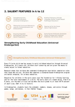 2. SALIENT FEATURES in k to 12
Strengthening Early Childhood Education (Universal
Kindergarten)
Every Filipino child now has access to early childhood education through Universal
Kindergarten. At 5 years old, children start schooling and are given the means to
slowly adjust to formal education.
Research shows that children who underwent Kindergarten have better completion rates
than those who did not. Children who complete a standards-based Kindergarten program
are better prepared, for primary education.
Education for children in the early years lays the foundation for lifelong learning
and for the total development of a child. The early years of a human being, from 0 to
6 years, are the most critical period when the brain grows to at least 60-70 percent
of adult size..[Ref: K to 12 Toolkit]
In Kindergarten, students learn the alphabet, numbers, shapes, and colors through
games, songs, and dances, in their Mother Tongue.
VeryPDF Online (http://online.verypdf.com)
VeryPDF Online (http://online.verypdf.com)
Demo Version
Demo Version
 