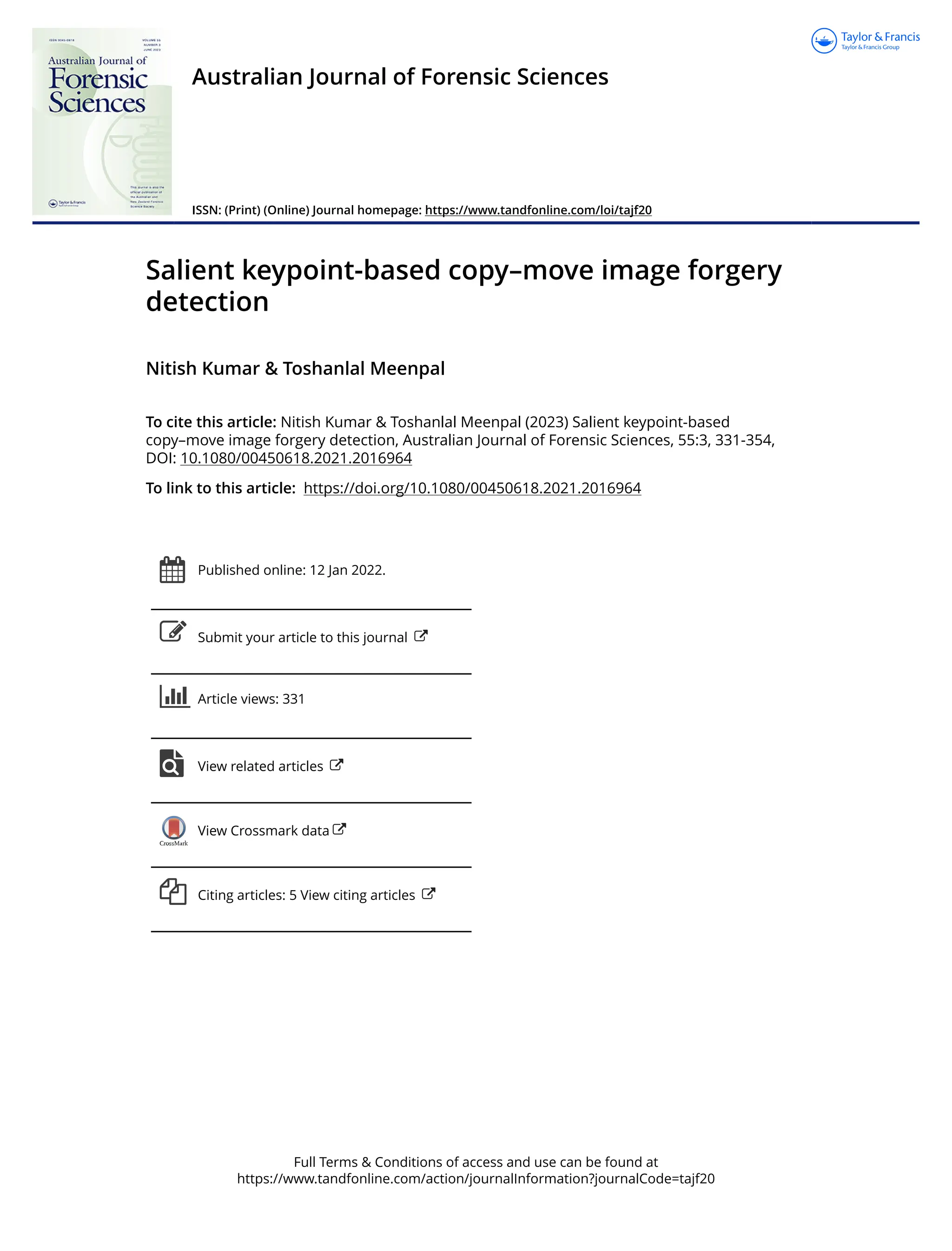 Full Terms & Conditions of access and use can be found at
https://www.tandfonline.com/action/journalInformation?journalCode=tajf20
Australian Journal of Forensic Sciences
ISSN: (Print) (Online) Journal homepage: https://www.tandfonline.com/loi/tajf20
Salient keypoint-based copy–move image forgery
detection
Nitish Kumar & Toshanlal Meenpal
To cite this article: Nitish Kumar & Toshanlal Meenpal (2023) Salient keypoint-based
copy–move image forgery detection, Australian Journal of Forensic Sciences, 55:3, 331-354,
DOI: 10.1080/00450618.2021.2016964
To link to this article: https://doi.org/10.1080/00450618.2021.2016964
Published online: 12 Jan 2022.
Submit your article to this journal
Article views: 331
View related articles
View Crossmark data
Citing articles: 5 View citing articles
 