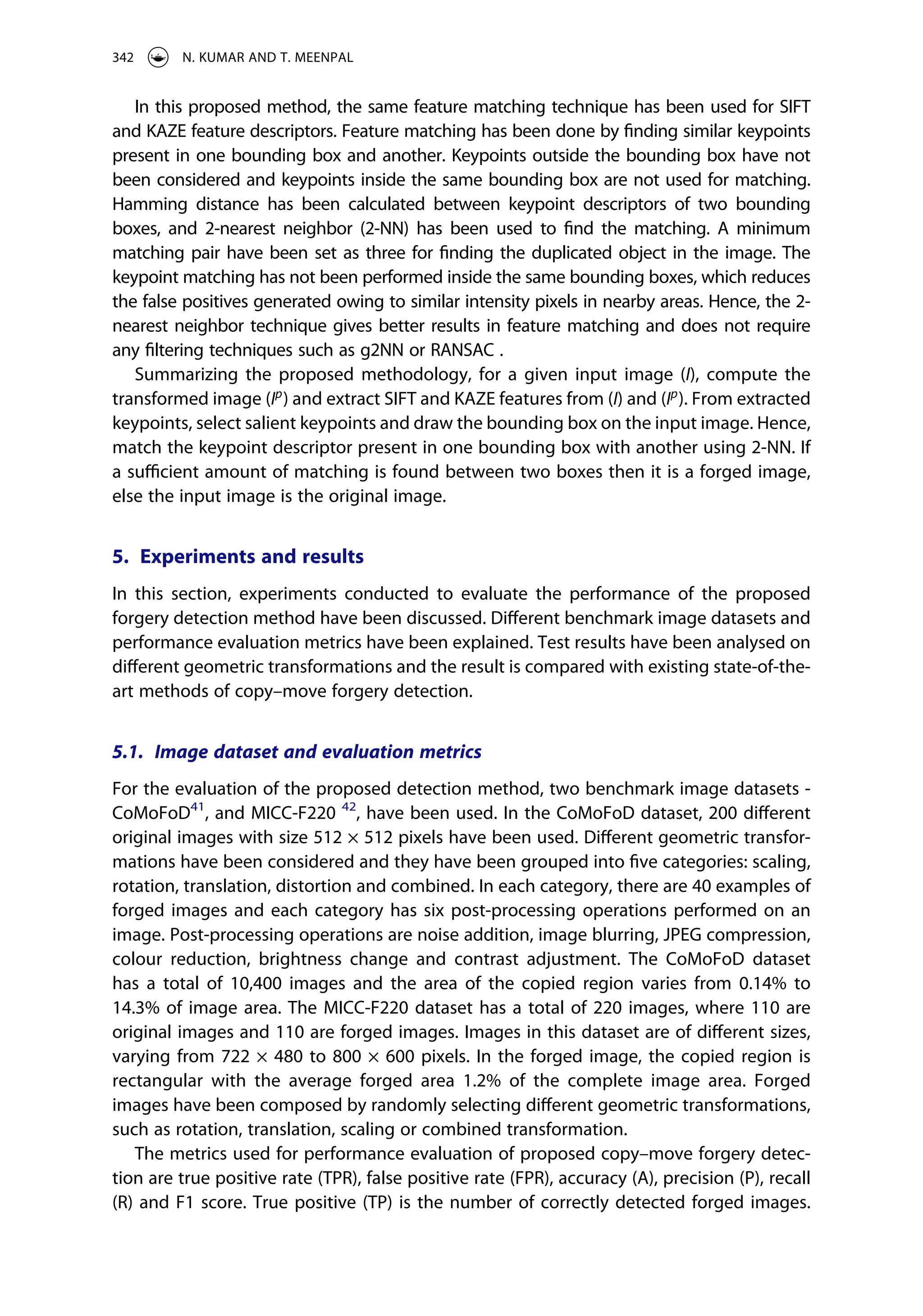 In this proposed method, the same feature matching technique has been used for SIFT
and KAZE feature descriptors. Feature matching has been done by finding similar keypoints
present in one bounding box and another. Keypoints outside the bounding box have not
been considered and keypoints inside the same bounding box are not used for matching.
Hamming distance has been calculated between keypoint descriptors of two bounding
boxes, and 2-nearest neighbor (2-NN) has been used to find the matching. A minimum
matching pair have been set as three for finding the duplicated object in the image. The
keypoint matching has not been performed inside the same bounding boxes, which reduces
the false positives generated owing to similar intensity pixels in nearby areas. Hence, the 2-
nearest neighbor technique gives better results in feature matching and does not require
any filtering techniques such as g2NN or RANSAC .
Summarizing the proposed methodology, for a given input image (I), compute the
transformed image (Ip
) and extract SIFT and KAZE features from (I) and (Ip
). From extracted
keypoints, select salient keypoints and draw the bounding box on the input image. Hence,
match the keypoint descriptor present in one bounding box with another using 2-NN. If
a sufficient amount of matching is found between two boxes then it is a forged image,
else the input image is the original image.
5. Experiments and results
In this section, experiments conducted to evaluate the performance of the proposed
forgery detection method have been discussed. Different benchmark image datasets and
performance evaluation metrics have been explained. Test results have been analysed on
different geometric transformations and the result is compared with existing state-of-the-
art methods of copy–move forgery detection.
5.1. Image dataset and evaluation metrics
For the evaluation of the proposed detection method, two benchmark image datasets ­
CoMoFoD41
, and MICC-F220 42
, have been used. In the CoMoFoD dataset, 200 different
original images with size 512 × 512 pixels have been used. Different geometric transfor­
mations have been considered and they have been grouped into five categories: scaling,
rotation, translation, distortion and combined. In each category, there are 40 examples of
forged images and each category has six post-processing operations performed on an
image. Post-processing operations are noise addition, image blurring, JPEG compression,
colour reduction, brightness change and contrast adjustment. The CoMoFoD dataset
has a total of 10,400 images and the area of the copied region varies from 0.14% to
14.3% of image area. The MICC-F220 dataset has a total of 220 images, where 110 are
original images and 110 are forged images. Images in this dataset are of different sizes,
varying from 722 × 480 to 800 × 600 pixels. In the forged image, the copied region is
rectangular with the average forged area 1.2% of the complete image area. Forged
images have been composed by randomly selecting different geometric transformations,
such as rotation, translation, scaling or combined transformation.
The metrics used for performance evaluation of proposed copy–move forgery detec­
tion are true positive rate (TPR), false positive rate (FPR), accuracy (A), precision (P), recall
(R) and F1 score. True positive (TP) is the number of correctly detected forged images.
342 N. KUMAR AND T. MEENPAL
 