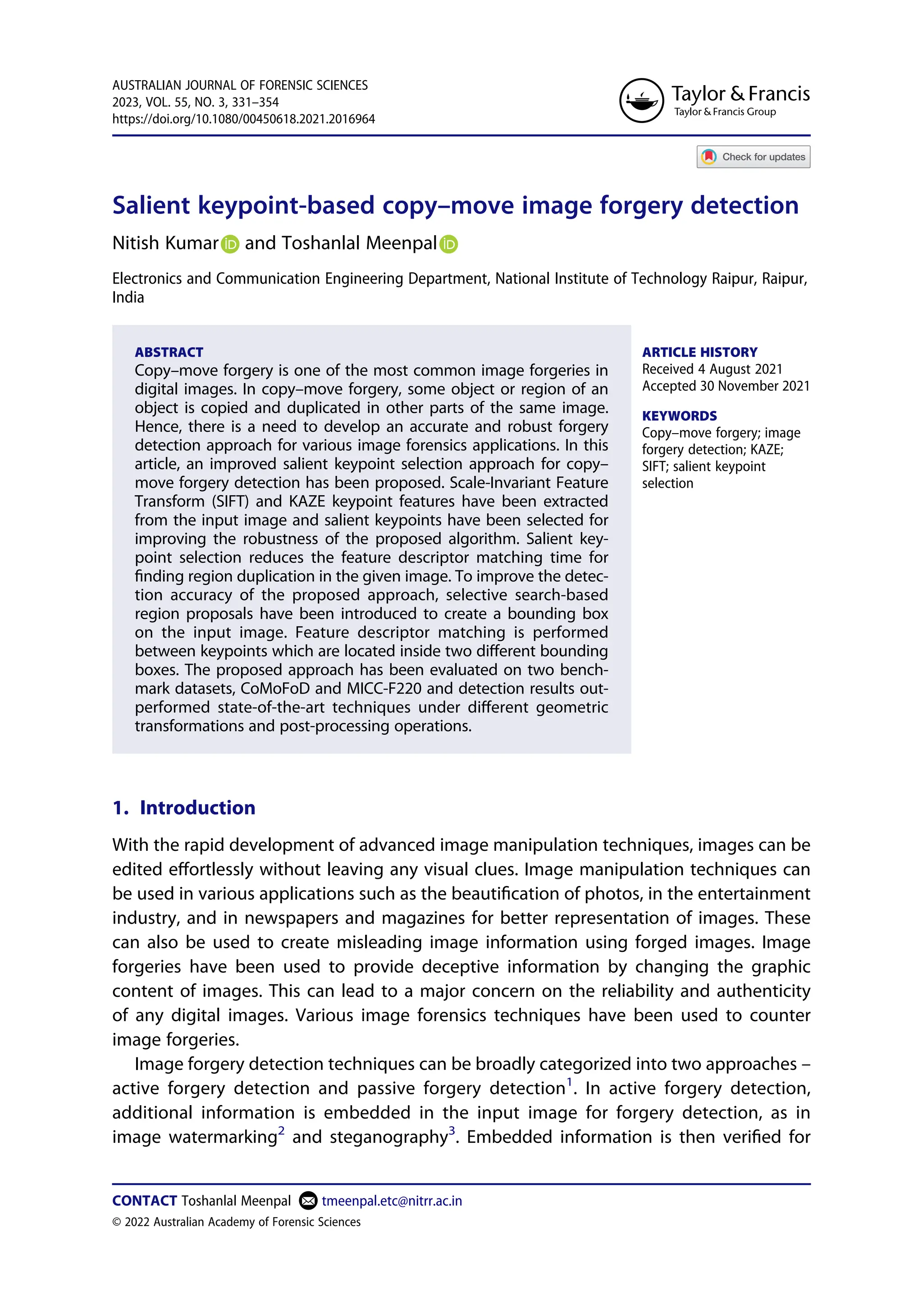 Salient keypoint-based copy–move image forgery detection
Nitish Kumar and Toshanlal Meenpal
Electronics and Communication Engineering Department, National Institute of Technology Raipur, Raipur,
India
ABSTRACT
Copy–move forgery is one of the most common image forgeries in
digital images. In copy–move forgery, some object or region of an
object is copied and duplicated in other parts of the same image.
Hence, there is a need to develop an accurate and robust forgery
detection approach for various image forensics applications. In this
article, an improved salient keypoint selection approach for copy–
move forgery detection has been proposed. Scale-Invariant Feature
Transform (SIFT) and KAZE keypoint features have been extracted
from the input image and salient keypoints have been selected for
improving the robustness of the proposed algorithm. Salient key­
point selection reduces the feature descriptor matching time for
finding region duplication in the given image. To improve the detec­
tion accuracy of the proposed approach, selective search-based
region proposals have been introduced to create a bounding box
on the input image. Feature descriptor matching is performed
between keypoints which are located inside two different bounding
boxes. The proposed approach has been evaluated on two bench­
mark datasets, CoMoFoD and MICC-F220 and detection results out­
performed state-of-the-art techniques under different geometric
transformations and post-processing operations.
ARTICLE HISTORY
Received 4 August 2021
Accepted 30 November 2021
KEYWORDS
Copy–move forgery; image
forgery detection; KAZE;
SIFT; salient keypoint
selection
1. Introduction
With the rapid development of advanced image manipulation techniques, images can be
edited effortlessly without leaving any visual clues. Image manipulation techniques can
be used in various applications such as the beautification of photos, in the entertainment
industry, and in newspapers and magazines for better representation of images. These
can also be used to create misleading image information using forged images. Image
forgeries have been used to provide deceptive information by changing the graphic
content of images. This can lead to a major concern on the reliability and authenticity
of any digital images. Various image forensics techniques have been used to counter
image forgeries.
Image forgery detection techniques can be broadly categorized into two approaches –
active forgery detection and passive forgery detection1
. In active forgery detection,
additional information is embedded in the input image for forgery detection, as in
image watermarking2
and steganography3
. Embedded information is then verified for
CONTACT Toshanlal Meenpal tmeenpal.etc@nitrr.ac.in
AUSTRALIAN JOURNAL OF FORENSIC SCIENCES
2023, VOL. 55, NO. 3, 331–354
https://doi.org/10.1080/00450618.2021.2016964
© 2022 Australian Academy of Forensic Sciences
 