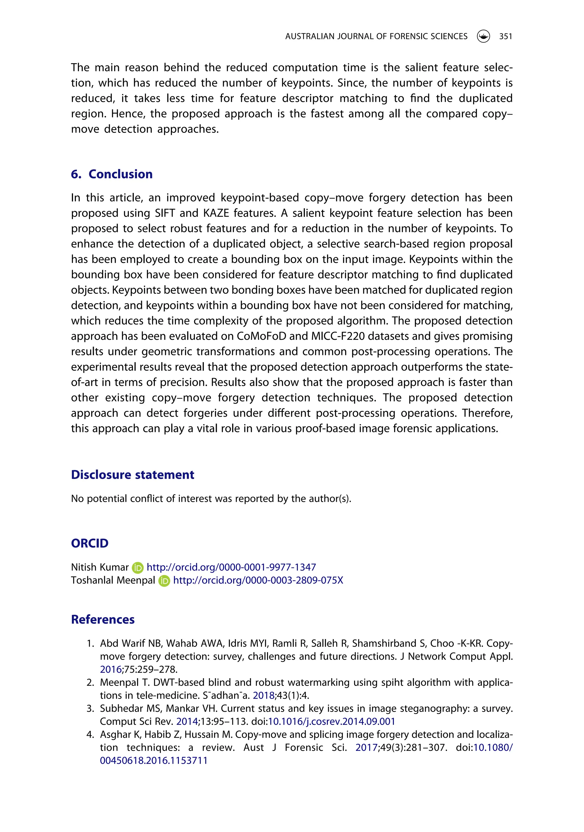The main reason behind the reduced computation time is the salient feature selec­
tion, which has reduced the number of keypoints. Since, the number of keypoints is
reduced, it takes less time for feature descriptor matching to find the duplicated
region. Hence, the proposed approach is the fastest among all the compared copy–
move detection approaches.
6. Conclusion
In this article, an improved keypoint-based copy–move forgery detection has been
proposed using SIFT and KAZE features. A salient keypoint feature selection has been
proposed to select robust features and for a reduction in the number of keypoints. To
enhance the detection of a duplicated object, a selective search-based region proposal
has been employed to create a bounding box on the input image. Keypoints within the
bounding box have been considered for feature descriptor matching to find duplicated
objects. Keypoints between two bonding boxes have been matched for duplicated region
detection, and keypoints within a bounding box have not been considered for matching,
which reduces the time complexity of the proposed algorithm. The proposed detection
approach has been evaluated on CoMoFoD and MICC-F220 datasets and gives promising
results under geometric transformations and common post-processing operations. The
experimental results reveal that the proposed detection approach outperforms the state-
of-art in terms of precision. Results also show that the proposed approach is faster than
other existing copy–move forgery detection techniques. The proposed detection
approach can detect forgeries under different post-processing operations. Therefore,
this approach can play a vital role in various proof-based image forensic applications.
Disclosure statement
No potential conflict of interest was reported by the author(s).
ORCID
Nitish Kumar http://orcid.org/0000-0001-9977-1347
Toshanlal Meenpal http://orcid.org/0000-0003-2809-075X
References
1. Abd Warif NB, Wahab AWA, Idris MYI, Ramli R, Salleh R, Shamshirband S, Choo -K-KR. Copy-
move forgery detection: survey, challenges and future directions. J Network Comput Appl.
2016;75:259–278.
2. Meenpal T. DWT-based blind and robust watermarking using spiht algorithm with applica­
tions in tele-medicine. S¯adhan¯a. 2018;43(1):4.
3. Subhedar MS, Mankar VH. Current status and key issues in image steganography: a survey.
Comput Sci Rev. 2014;13:95–113. doi:10.1016/j.cosrev.2014.09.001
4. Asghar K, Habib Z, Hussain M. Copy-move and splicing image forgery detection and localiza­
tion techniques: a review. Aust J Forensic Sci. 2017;49(3):281–307. doi:10.1080/
00450618.2016.1153711
AUSTRALIAN JOURNAL OF FORENSIC SCIENCES 351
 