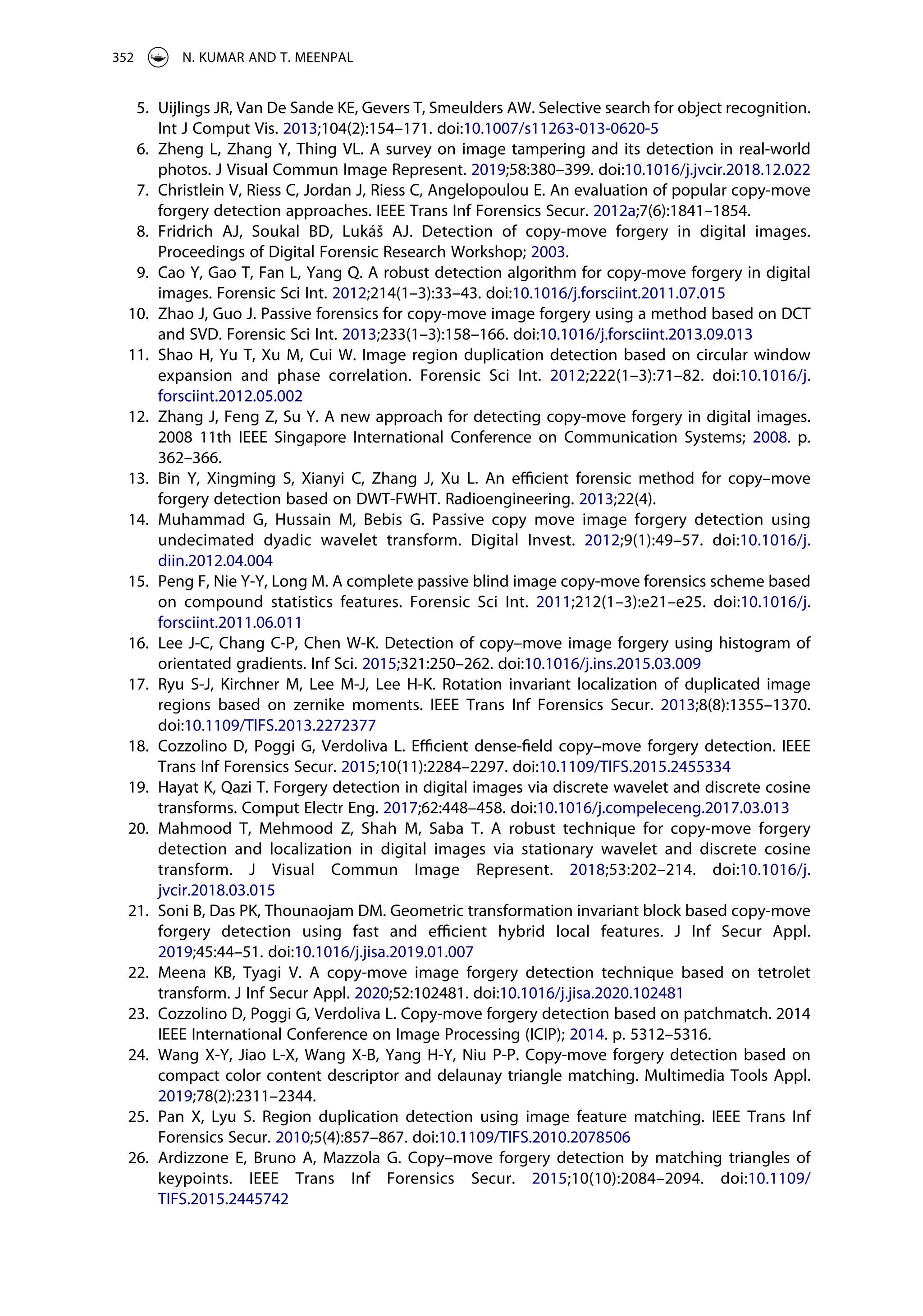 5. Uijlings JR, Van De Sande KE, Gevers T, Smeulders AW. Selective search for object recognition.
Int J Comput Vis. 2013;104(2):154–171. doi:10.1007/s11263-013-0620-5
6. Zheng L, Zhang Y, Thing VL. A survey on image tampering and its detection in real-world
photos. J Visual Commun Image Represent. 2019;58:380–399. doi:10.1016/j.jvcir.2018.12.022
7. Christlein V, Riess C, Jordan J, Riess C, Angelopoulou E. An evaluation of popular copy-move
forgery detection approaches. IEEE Trans Inf Forensics Secur. 2012a;7(6):1841–1854.
8. Fridrich AJ, Soukal BD, Lukáš AJ. Detection of copy-move forgery in digital images.
Proceedings of Digital Forensic Research Workshop; 2003.
9. Cao Y, Gao T, Fan L, Yang Q. A robust detection algorithm for copy-move forgery in digital
images. Forensic Sci Int. 2012;214(1–3):33–43. doi:10.1016/j.forsciint.2011.07.015
10. Zhao J, Guo J. Passive forensics for copy-move image forgery using a method based on DCT
and SVD. Forensic Sci Int. 2013;233(1–3):158–166. doi:10.1016/j.forsciint.2013.09.013
11. Shao H, Yu T, Xu M, Cui W. Image region duplication detection based on circular window
expansion and phase correlation. Forensic Sci Int. 2012;222(1–3):71–82. doi:10.1016/j.
forsciint.2012.05.002
12. Zhang J, Feng Z, Su Y. A new approach for detecting copy-move forgery in digital images.
2008 11th IEEE Singapore International Conference on Communication Systems; 2008. p.
362–366.
13. Bin Y, Xingming S, Xianyi C, Zhang J, Xu L. An efficient forensic method for copy–move
forgery detection based on DWT-FWHT. Radioengineering. 2013;22(4).
14. Muhammad G, Hussain M, Bebis G. Passive copy move image forgery detection using
undecimated dyadic wavelet transform. Digital Invest. 2012;9(1):49–57. doi:10.1016/j.
diin.2012.04.004
15. Peng F, Nie Y-Y, Long M. A complete passive blind image copy-move forensics scheme based
on compound statistics features. Forensic Sci Int. 2011;212(1–3):e21–e25. doi:10.1016/j.
forsciint.2011.06.011
16. Lee J-C, Chang C-P, Chen W-K. Detection of copy–move image forgery using histogram of
orientated gradients. Inf Sci. 2015;321:250–262. doi:10.1016/j.ins.2015.03.009
17. Ryu S-J, Kirchner M, Lee M-J, Lee H-K. Rotation invariant localization of duplicated image
regions based on zernike moments. IEEE Trans Inf Forensics Secur. 2013;8(8):1355–1370.
doi:10.1109/TIFS.2013.2272377
18. Cozzolino D, Poggi G, Verdoliva L. Efficient dense-field copy–move forgery detection. IEEE
Trans Inf Forensics Secur. 2015;10(11):2284–2297. doi:10.1109/TIFS.2015.2455334
19. Hayat K, Qazi T. Forgery detection in digital images via discrete wavelet and discrete cosine
transforms. Comput Electr Eng. 2017;62:448–458. doi:10.1016/j.compeleceng.2017.03.013
20. Mahmood T, Mehmood Z, Shah M, Saba T. A robust technique for copy-move forgery
detection and localization in digital images via stationary wavelet and discrete cosine
transform. J Visual Commun Image Represent. 2018;53:202–214. doi:10.1016/j.
jvcir.2018.03.015
21. Soni B, Das PK, Thounaojam DM. Geometric transformation invariant block based copy-move
forgery detection using fast and efficient hybrid local features. J Inf Secur Appl.
2019;45:44–51. doi:10.1016/j.jisa.2019.01.007
22. Meena KB, Tyagi V. A copy-move image forgery detection technique based on tetrolet
transform. J Inf Secur Appl. 2020;52:102481. doi:10.1016/j.jisa.2020.102481
23. Cozzolino D, Poggi G, Verdoliva L. Copy-move forgery detection based on patchmatch. 2014
IEEE International Conference on Image Processing (ICIP); 2014. p. 5312–5316.
24. Wang X-Y, Jiao L-X, Wang X-B, Yang H-Y, Niu P-P. Copy-move forgery detection based on
compact color content descriptor and delaunay triangle matching. Multimedia Tools Appl.
2019;78(2):2311–2344.
25. Pan X, Lyu S. Region duplication detection using image feature matching. IEEE Trans Inf
Forensics Secur. 2010;5(4):857–867. doi:10.1109/TIFS.2010.2078506
26. Ardizzone E, Bruno A, Mazzola G. Copy–move forgery detection by matching triangles of
keypoints. IEEE Trans Inf Forensics Secur. 2015;10(10):2084–2094. doi:10.1109/
TIFS.2015.2445742
352 N. KUMAR AND T. MEENPAL
 