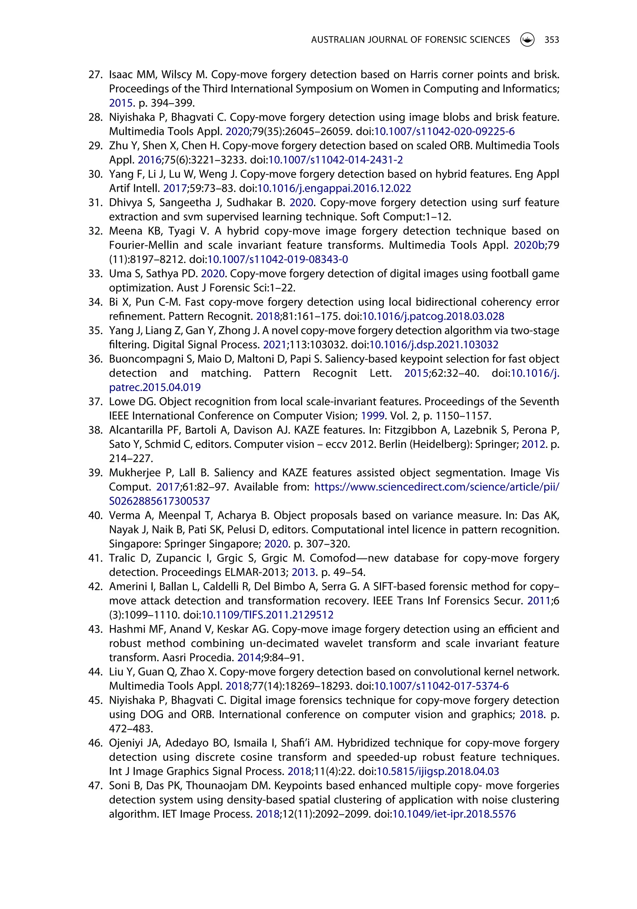 27. Isaac MM, Wilscy M. Copy-move forgery detection based on Harris corner points and brisk.
Proceedings of the Third International Symposium on Women in Computing and Informatics;
2015. p. 394–399.
28. Niyishaka P, Bhagvati C. Copy-move forgery detection using image blobs and brisk feature.
Multimedia Tools Appl. 2020;79(35):26045–26059. doi:10.1007/s11042-020-09225-6
29. Zhu Y, Shen X, Chen H. Copy-move forgery detection based on scaled ORB. Multimedia Tools
Appl. 2016;75(6):3221–3233. doi:10.1007/s11042-014-2431-2
30. Yang F, Li J, Lu W, Weng J. Copy-move forgery detection based on hybrid features. Eng Appl
Artif Intell. 2017;59:73–83. doi:10.1016/j.engappai.2016.12.022
31. Dhivya S, Sangeetha J, Sudhakar B. 2020. Copy-move forgery detection using surf feature
extraction and svm supervised learning technique. Soft Comput:1–12.
32. Meena KB, Tyagi V. A hybrid copy-move image forgery detection technique based on
Fourier-Mellin and scale invariant feature transforms. Multimedia Tools Appl. 2020b;79
(11):8197–8212. doi:10.1007/s11042-019-08343-0
33. Uma S, Sathya PD. 2020. Copy-move forgery detection of digital images using football game
optimization. Aust J Forensic Sci:1–22.
34. Bi X, Pun C-M. Fast copy-move forgery detection using local bidirectional coherency error
refinement. Pattern Recognit. 2018;81:161–175. doi:10.1016/j.patcog.2018.03.028
35. Yang J, Liang Z, Gan Y, Zhong J. A novel copy-move forgery detection algorithm via two-stage
filtering. Digital Signal Process. 2021;113:103032. doi:10.1016/j.dsp.2021.103032
36. Buoncompagni S, Maio D, Maltoni D, Papi S. Saliency-based keypoint selection for fast object
detection and matching. Pattern Recognit Lett. 2015;62:32–40. doi:10.1016/j.
patrec.2015.04.019
37. Lowe DG. Object recognition from local scale-invariant features. Proceedings of the Seventh
IEEE International Conference on Computer Vision; 1999. Vol. 2, p. 1150–1157.
38. Alcantarilla PF, Bartoli A, Davison AJ. KAZE features. In: Fitzgibbon A, Lazebnik S, Perona P,
Sato Y, Schmid C, editors. Computer vision – eccv 2012. Berlin (Heidelberg): Springer; 2012. p.
214–227.
39. Mukherjee P, Lall B. Saliency and KAZE features assisted object segmentation. Image Vis
Comput. 2017;61:82–97. Available from: https://www.sciencedirect.com/science/article/pii/
S0262885617300537
40. Verma A, Meenpal T, Acharya B. Object proposals based on variance measure. In: Das AK,
Nayak J, Naik B, Pati SK, Pelusi D, editors. Computational intel licence in pattern recognition.
Singapore: Springer Singapore; 2020. p. 307–320.
41. Tralic D, Zupancic I, Grgic S, Grgic M. Comofod—new database for copy-move forgery
detection. Proceedings ELMAR-2013; 2013. p. 49–54.
42. Amerini I, Ballan L, Caldelli R, Del Bimbo A, Serra G. A SIFT-based forensic method for copy–
move attack detection and transformation recovery. IEEE Trans Inf Forensics Secur. 2011;6
(3):1099–1110. doi:10.1109/TIFS.2011.2129512
43. Hashmi MF, Anand V, Keskar AG. Copy-move image forgery detection using an efficient and
robust method combining un-decimated wavelet transform and scale invariant feature
transform. Aasri Procedia. 2014;9:84–91.
44. Liu Y, Guan Q, Zhao X. Copy-move forgery detection based on convolutional kernel network.
Multimedia Tools Appl. 2018;77(14):18269–18293. doi:10.1007/s11042-017-5374-6
45. Niyishaka P, Bhagvati C. Digital image forensics technique for copy-move forgery detection
using DOG and ORB. International conference on computer vision and graphics; 2018. p.
472–483.
46. Ojeniyi JA, Adedayo BO, Ismaila I, Shafi’i AM. Hybridized technique for copy-move forgery
detection using discrete cosine transform and speeded-up robust feature techniques.
Int J Image Graphics Signal Process. 2018;11(4):22. doi:10.5815/ijigsp.2018.04.03
47. Soni B, Das PK, Thounaojam DM. Keypoints based enhanced multiple copy- move forgeries
detection system using density-based spatial clustering of application with noise clustering
algorithm. IET Image Process. 2018;12(11):2092–2099. doi:10.1049/iet-ipr.2018.5576
AUSTRALIAN JOURNAL OF FORENSIC SCIENCES 353
 