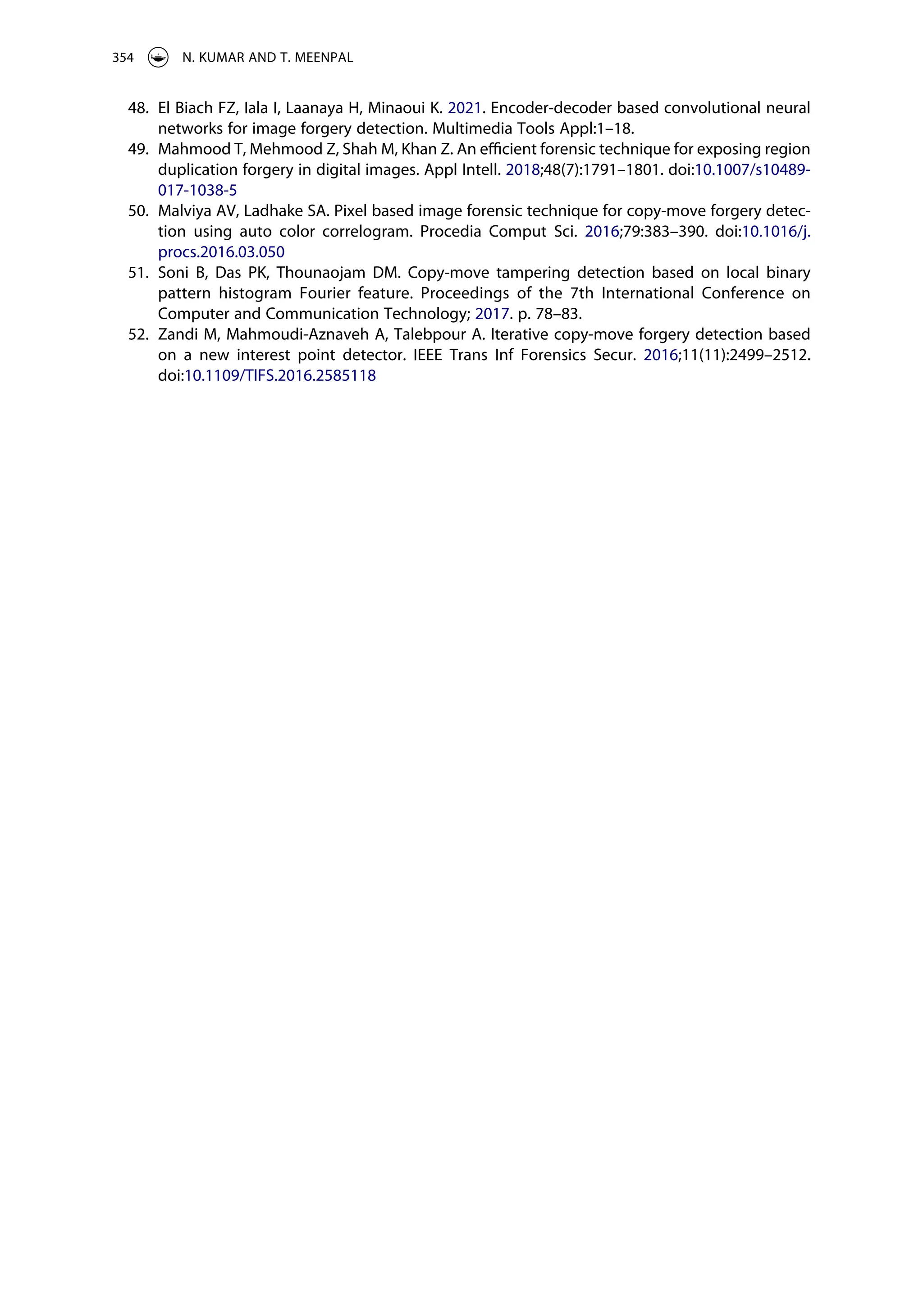 48. El Biach FZ, Iala I, Laanaya H, Minaoui K. 2021. Encoder-decoder based convolutional neural
networks for image forgery detection. Multimedia Tools Appl:1–18.
49. Mahmood T, Mehmood Z, Shah M, Khan Z. An efficient forensic technique for exposing region
duplication forgery in digital images. Appl Intell. 2018;48(7):1791–1801. doi:10.1007/s10489-
017-1038-5
50. Malviya AV, Ladhake SA. Pixel based image forensic technique for copy-move forgery detec­
tion using auto color correlogram. Procedia Comput Sci. 2016;79:383–390. doi:10.1016/j.
procs.2016.03.050
51. Soni B, Das PK, Thounaojam DM. Copy-move tampering detection based on local binary
pattern histogram Fourier feature. Proceedings of the 7th International Conference on
Computer and Communication Technology; 2017. p. 78–83.
52. Zandi M, Mahmoudi-Aznaveh A, Talebpour A. Iterative copy-move forgery detection based
on a new interest point detector. IEEE Trans Inf Forensics Secur. 2016;11(11):2499–2512.
doi:10.1109/TIFS.2016.2585118
354 N. KUMAR AND T. MEENPAL
 