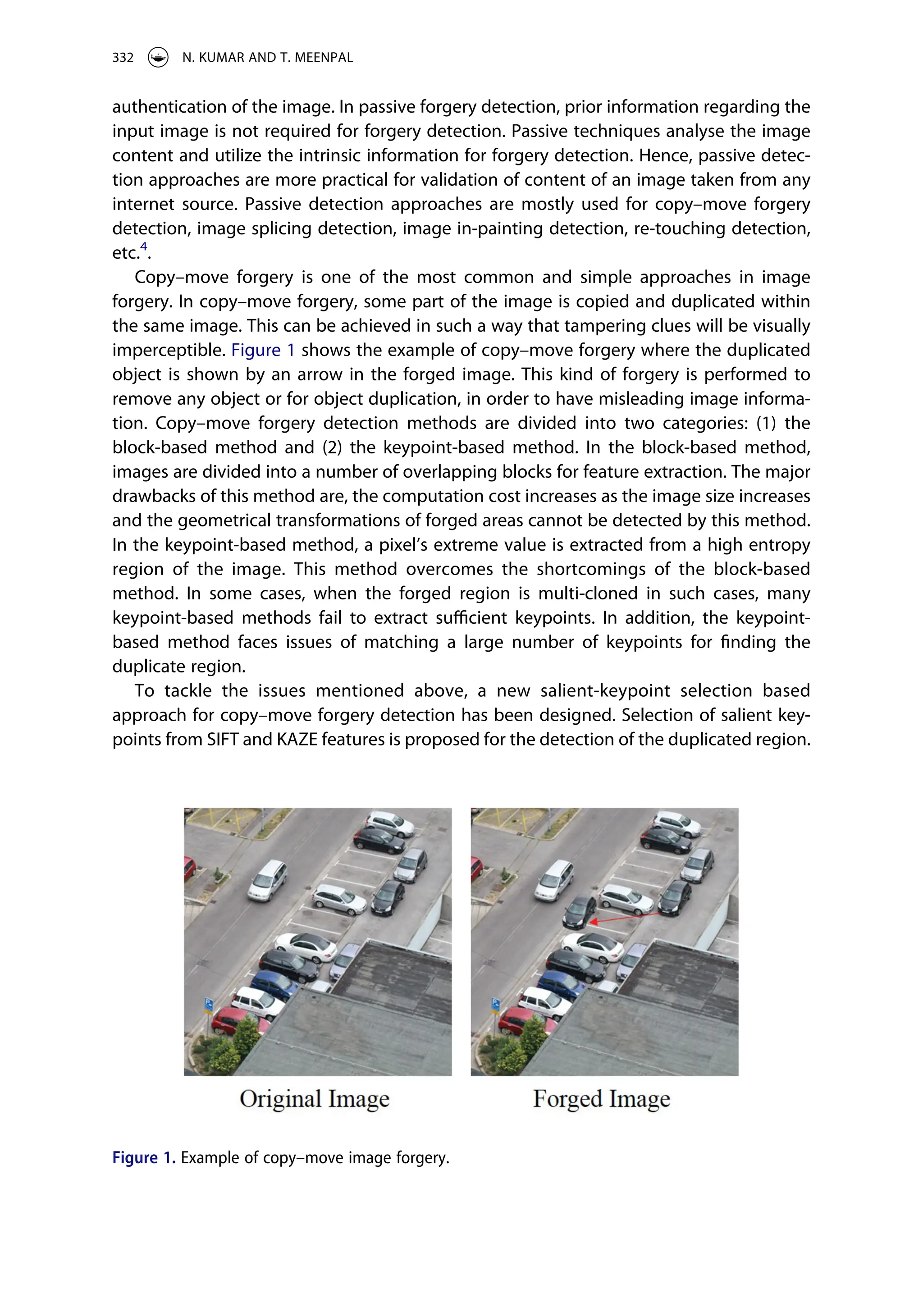authentication of the image. In passive forgery detection, prior information regarding the
input image is not required for forgery detection. Passive techniques analyse the image
content and utilize the intrinsic information for forgery detection. Hence, passive detec­
tion approaches are more practical for validation of content of an image taken from any
internet source. Passive detection approaches are mostly used for copy–move forgery
detection, image splicing detection, image in-painting detection, re-touching detection,
etc.4
.
Copy–move forgery is one of the most common and simple approaches in image
forgery. In copy–move forgery, some part of the image is copied and duplicated within
the same image. This can be achieved in such a way that tampering clues will be visually
imperceptible. Figure 1 shows the example of copy–move forgery where the duplicated
object is shown by an arrow in the forged image. This kind of forgery is performed to
remove any object or for object duplication, in order to have misleading image informa­
tion. Copy–move forgery detection methods are divided into two categories: (1) the
block-based method and (2) the keypoint-based method. In the block-based method,
images are divided into a number of overlapping blocks for feature extraction. The major
drawbacks of this method are, the computation cost increases as the image size increases
and the geometrical transformations of forged areas cannot be detected by this method.
In the keypoint-based method, a pixel’s extreme value is extracted from a high entropy
region of the image. This method overcomes the shortcomings of the block-based
method. In some cases, when the forged region is multi-cloned in such cases, many
keypoint-based methods fail to extract sufficient keypoints. In addition, the keypoint-
based method faces issues of matching a large number of keypoints for finding the
duplicate region.
To tackle the issues mentioned above, a new salient-keypoint selection based
approach for copy–move forgery detection has been designed. Selection of salient key­
points from SIFT and KAZE features is proposed for the detection of the duplicated region.
Figure 1. Example of copy–move image forgery.
332 N. KUMAR AND T. MEENPAL
 