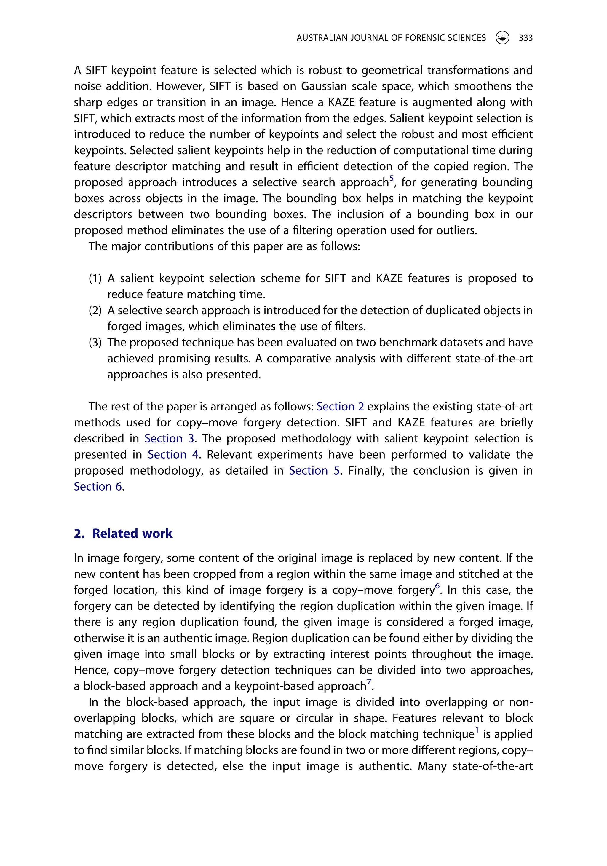 A SIFT keypoint feature is selected which is robust to geometrical transformations and
noise addition. However, SIFT is based on Gaussian scale space, which smoothens the
sharp edges or transition in an image. Hence a KAZE feature is augmented along with
SIFT, which extracts most of the information from the edges. Salient keypoint selection is
introduced to reduce the number of keypoints and select the robust and most efficient
keypoints. Selected salient keypoints help in the reduction of computational time during
feature descriptor matching and result in efficient detection of the copied region. The
proposed approach introduces a selective search approach5
, for generating bounding
boxes across objects in the image. The bounding box helps in matching the keypoint
descriptors between two bounding boxes. The inclusion of a bounding box in our
proposed method eliminates the use of a filtering operation used for outliers.
The major contributions of this paper are as follows:
(1) A salient keypoint selection scheme for SIFT and KAZE features is proposed to
reduce feature matching time.
(2) A selective search approach is introduced for the detection of duplicated objects in
forged images, which eliminates the use of filters.
(3) The proposed technique has been evaluated on two benchmark datasets and have
achieved promising results. A comparative analysis with different state-of-the-art
approaches is also presented.
The rest of the paper is arranged as follows: Section 2 explains the existing state-of-art
methods used for copy–move forgery detection. SIFT and KAZE features are briefly
described in Section 3. The proposed methodology with salient keypoint selection is
presented in Section 4. Relevant experiments have been performed to validate the
proposed methodology, as detailed in Section 5. Finally, the conclusion is given in
Section 6.
2. Related work
In image forgery, some content of the original image is replaced by new content. If the
new content has been cropped from a region within the same image and stitched at the
forged location, this kind of image forgery is a copy–move forgery6
. In this case, the
forgery can be detected by identifying the region duplication within the given image. If
there is any region duplication found, the given image is considered a forged image,
otherwise it is an authentic image. Region duplication can be found either by dividing the
given image into small blocks or by extracting interest points throughout the image.
Hence, copy–move forgery detection techniques can be divided into two approaches,
a block-based approach and a keypoint-based approach7
.
In the block-based approach, the input image is divided into overlapping or non-
overlapping blocks, which are square or circular in shape. Features relevant to block
matching are extracted from these blocks and the block matching technique1
is applied
to find similar blocks. If matching blocks are found in two or more different regions, copy–
move forgery is detected, else the input image is authentic. Many state-of-the-art
AUSTRALIAN JOURNAL OF FORENSIC SCIENCES 333
 