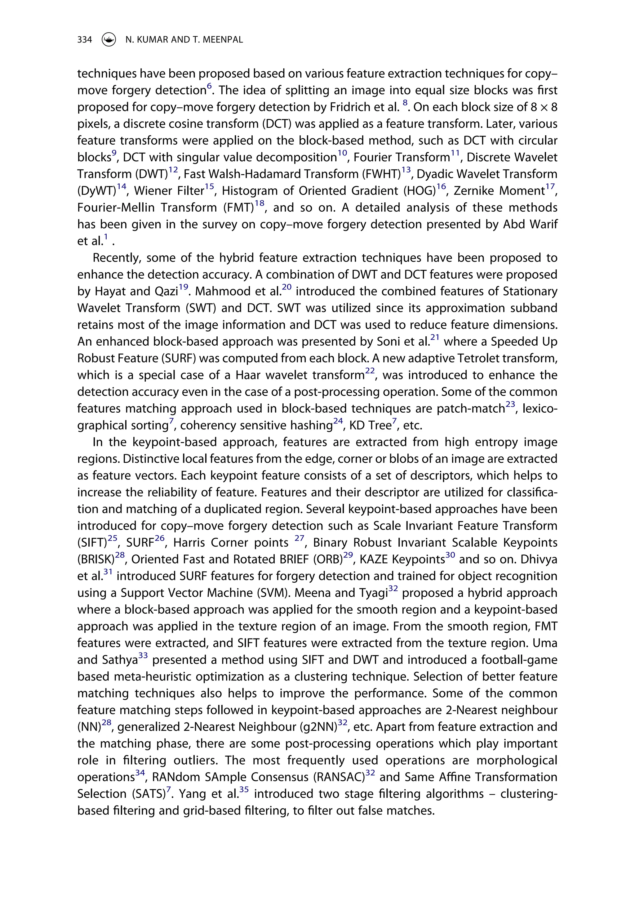 techniques have been proposed based on various feature extraction techniques for copy–
move forgery detection6
. The idea of splitting an image into equal size blocks was first
proposed for copy–move forgery detection by Fridrich et al. 8
. On each block size of 8 × 8
pixels, a discrete cosine transform (DCT) was applied as a feature transform. Later, various
feature transforms were applied on the block-based method, such as DCT with circular
blocks9
, DCT with singular value decomposition10
, Fourier Transform11
, Discrete Wavelet
Transform (DWT)12
, Fast Walsh-Hadamard Transform (FWHT)13
, Dyadic Wavelet Transform
(DyWT)14
, Wiener Filter15
, Histogram of Oriented Gradient (HOG)16
, Zernike Moment17
,
Fourier-Mellin Transform (FMT)18
, and so on. A detailed analysis of these methods
has been given in the survey on copy–move forgery detection presented by Abd Warif
et al.1
.
Recently, some of the hybrid feature extraction techniques have been proposed to
enhance the detection accuracy. A combination of DWT and DCT features were proposed
by Hayat and Qazi19
. Mahmood et al.20
introduced the combined features of Stationary
Wavelet Transform (SWT) and DCT. SWT was utilized since its approximation subband
retains most of the image information and DCT was used to reduce feature dimensions.
An enhanced block-based approach was presented by Soni et al.21
where a Speeded Up
Robust Feature (SURF) was computed from each block. A new adaptive Tetrolet transform,
which is a special case of a Haar wavelet transform22
, was introduced to enhance the
detection accuracy even in the case of a post-processing operation. Some of the common
features matching approach used in block-based techniques are patch-match23
, lexico­
graphical sorting7
, coherency sensitive hashing24
, KD Tree7
, etc.
In the keypoint-based approach, features are extracted from high entropy image
regions. Distinctive local features from the edge, corner or blobs of an image are extracted
as feature vectors. Each keypoint feature consists of a set of descriptors, which helps to
increase the reliability of feature. Features and their descriptor are utilized for classifica­
tion and matching of a duplicated region. Several keypoint-based approaches have been
introduced for copy–move forgery detection such as Scale Invariant Feature Transform
(SIFT)25
, SURF26
, Harris Corner points 27
, Binary Robust Invariant Scalable Keypoints
(BRISK)28
, Oriented Fast and Rotated BRIEF (ORB)29
, KAZE Keypoints30
and so on. Dhivya
et al.31
introduced SURF features for forgery detection and trained for object recognition
using a Support Vector Machine (SVM). Meena and Tyagi32
proposed a hybrid approach
where a block-based approach was applied for the smooth region and a keypoint-based
approach was applied in the texture region of an image. From the smooth region, FMT
features were extracted, and SIFT features were extracted from the texture region. Uma
and Sathya33
presented a method using SIFT and DWT and introduced a football-game
based meta-heuristic optimization as a clustering technique. Selection of better feature
matching techniques also helps to improve the performance. Some of the common
feature matching steps followed in keypoint-based approaches are 2-Nearest neighbour
(NN)28
, generalized 2-Nearest Neighbour (g2NN)32
, etc. Apart from feature extraction and
the matching phase, there are some post-processing operations which play important
role in filtering outliers. The most frequently used operations are morphological
operations34
, RANdom SAmple Consensus (RANSAC)32
and Same Affine Transformation
Selection (SATS)7
. Yang et al.35
introduced two stage filtering algorithms – clustering-
based filtering and grid-based filtering, to filter out false matches.
334 N. KUMAR AND T. MEENPAL
 