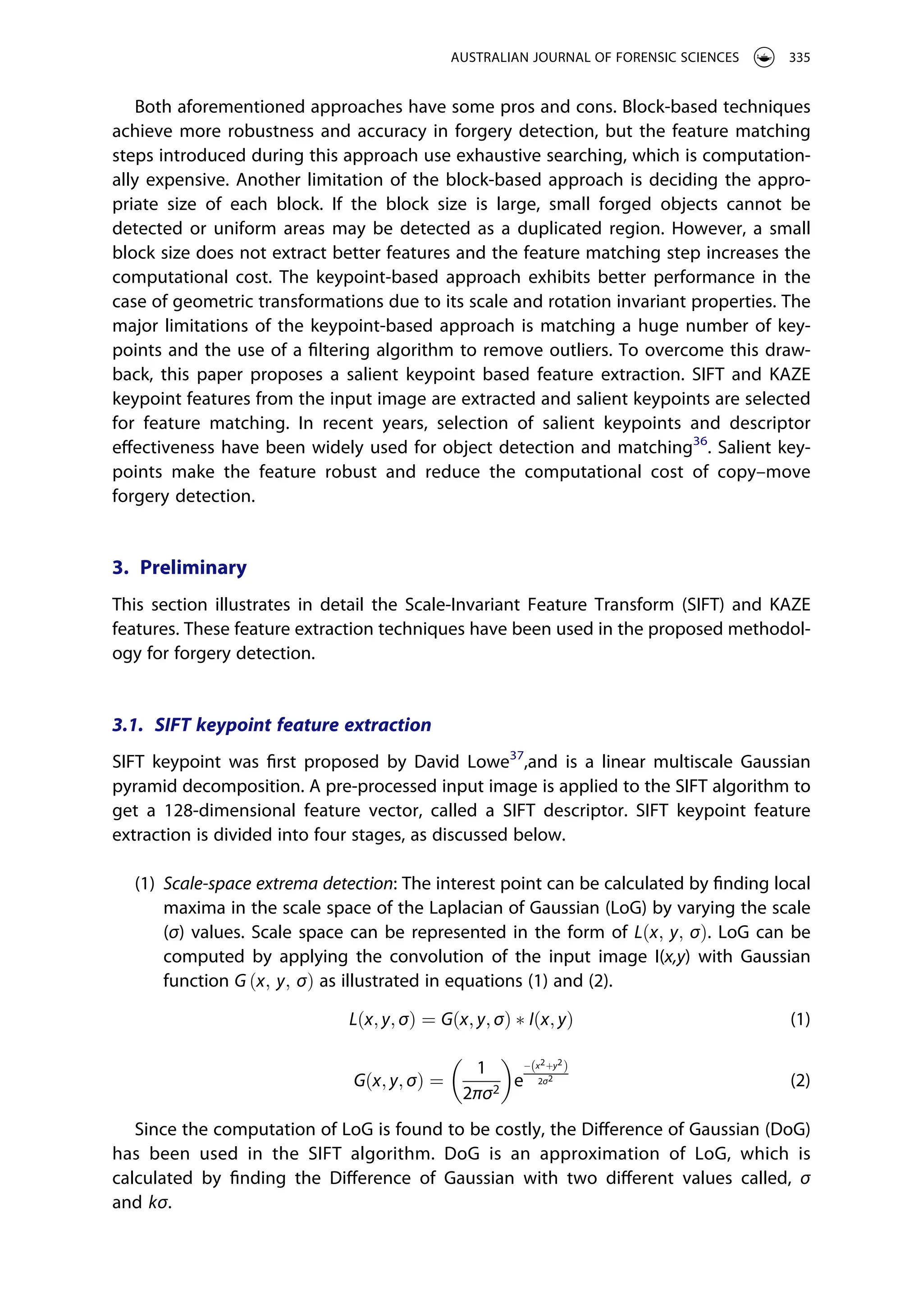 Both aforementioned approaches have some pros and cons. Block-based techniques
achieve more robustness and accuracy in forgery detection, but the feature matching
steps introduced during this approach use exhaustive searching, which is computation­
ally expensive. Another limitation of the block-based approach is deciding the appro­
priate size of each block. If the block size is large, small forged objects cannot be
detected or uniform areas may be detected as a duplicated region. However, a small
block size does not extract better features and the feature matching step increases the
computational cost. The keypoint-based approach exhibits better performance in the
case of geometric transformations due to its scale and rotation invariant properties. The
major limitations of the keypoint-based approach is matching a huge number of key­
points and the use of a filtering algorithm to remove outliers. To overcome this draw­
back, this paper proposes a salient keypoint based feature extraction. SIFT and KAZE
keypoint features from the input image are extracted and salient keypoints are selected
for feature matching. In recent years, selection of salient keypoints and descriptor
effectiveness have been widely used for object detection and matching36
. Salient key­
points make the feature robust and reduce the computational cost of copy–move
forgery detection.
3. Preliminary
This section illustrates in detail the Scale-Invariant Feature Transform (SIFT) and KAZE
features. These feature extraction techniques have been used in the proposed methodol­
ogy for forgery detection.
3.1. SIFT keypoint feature extraction
SIFT keypoint was first proposed by David Lowe37
,and is a linear multiscale Gaussian
pyramid decomposition. A pre-processed input image is applied to the SIFT algorithm to
get a 128-dimensional feature vector, called a SIFT descriptor. SIFT keypoint feature
extraction is divided into four stages, as discussed below.
(1) Scale-space extrema detection: The interest point can be calculated by finding local
maxima in the scale space of the Laplacian of Gaussian (LoG) by varying the scale
(σ) values. Scale space can be represented in the form of Lðx; y; σÞ. LoG can be
computed by applying the convolution of the input image I(x,y) with Gaussian
function G ðx; y; σÞ as illustrated in equations (1) and (2).
Lðx; y; σÞ ¼ Gðx; y; σÞ � Iðx; yÞ (1)
Gðx; y; σÞ ¼
1
2πσ2
� �
e
x2þy2
ð Þ
2σ2
(2)
Since the computation of LoG is found to be costly, the Difference of Gaussian (DoG)
has been used in the SIFT algorithm. DoG is an approximation of LoG, which is
calculated by finding the Difference of Gaussian with two different values called, σ
and kσ.
AUSTRALIAN JOURNAL OF FORENSIC SCIENCES 335
 