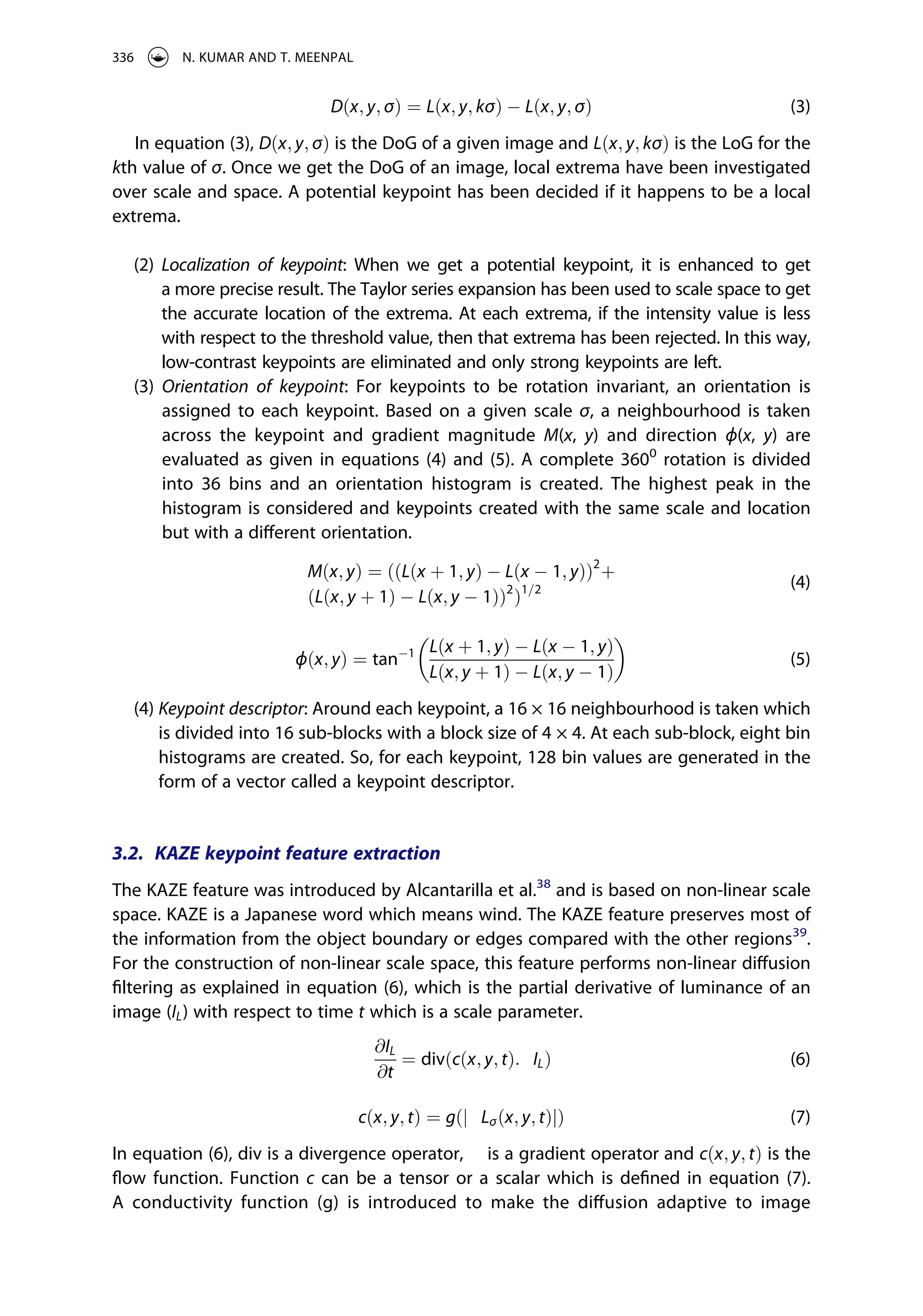 Dðx; y; σÞ ¼ Lðx; y; kσÞ Lðx; y; σÞ (3)
In equation (3), Dðx; y; σÞ is the DoG of a given image and Lðx; y; kσÞ is the LoG for the
kth value of σ. Once we get the DoG of an image, local extrema have been investigated
over scale and space. A potential keypoint has been decided if it happens to be a local
extrema.
(2) Localization of keypoint: When we get a potential keypoint, it is enhanced to get
a more precise result. The Taylor series expansion has been used to scale space to get
the accurate location of the extrema. At each extrema, if the intensity value is less
with respect to the threshold value, then that extrema has been rejected. In this way,
low-contrast keypoints are eliminated and only strong keypoints are left.
(3) Orientation of keypoint: For keypoints to be rotation invariant, an orientation is
assigned to each keypoint. Based on a given scale σ, a neighbourhood is taken
across the keypoint and gradient magnitude M(x, y) and direction ϕ(x, y) are
evaluated as given in equations (4) and (5). A complete 3600
rotation is divided
into 36 bins and an orientation histogram is created. The highest peak in the
histogram is considered and keypoints created with the same scale and location
but with a different orientation.
Mðx; yÞ ¼ ððLðx þ 1; yÞ Lðx 1; yÞÞ2
þ
ðLðx; y þ 1Þ Lðx; y 1ÞÞ2
Þ1=2 (4)
ϕðx; yÞ ¼ tan 1 Lðx þ 1; yÞ Lðx 1; yÞ
Lðx; y þ 1Þ Lðx; y 1Þ
� �
(5)
(4) Keypoint descriptor: Around each keypoint, a 16 × 16 neighbourhood is taken which
is divided into 16 sub-blocks with a block size of 4 × 4. At each sub-block, eight bin
histograms are created. So, for each keypoint, 128 bin values are generated in the
form of a vector called a keypoint descriptor.
3.2. KAZE keypoint feature extraction
The KAZE feature was introduced by Alcantarilla et al.38
and is based on non-linear scale
space. KAZE is a Japanese word which means wind. The KAZE feature preserves most of
the information from the object boundary or edges compared with the other regions39
.
For the construction of non-linear scale space, this feature performs non-linear diffusion
filtering as explained in equation (6), which is the partial derivative of luminance of an
image (IL) with respect to time t which is a scale parameter.
@IL
@t
¼ divðcðx; y; tÞ:ÑILÞ (6)
cðx; y; tÞ ¼ gðjÑLσðx; y; tÞjÞ (7)
In equation (6), div is a divergence operator, Ñ is a gradient operator and cðx; y; tÞ is the
flow function. Function c can be a tensor or a scalar which is defined in equation (7).
A conductivity function (g) is introduced to make the diffusion adaptive to image
336 N. KUMAR AND T. MEENPAL
 