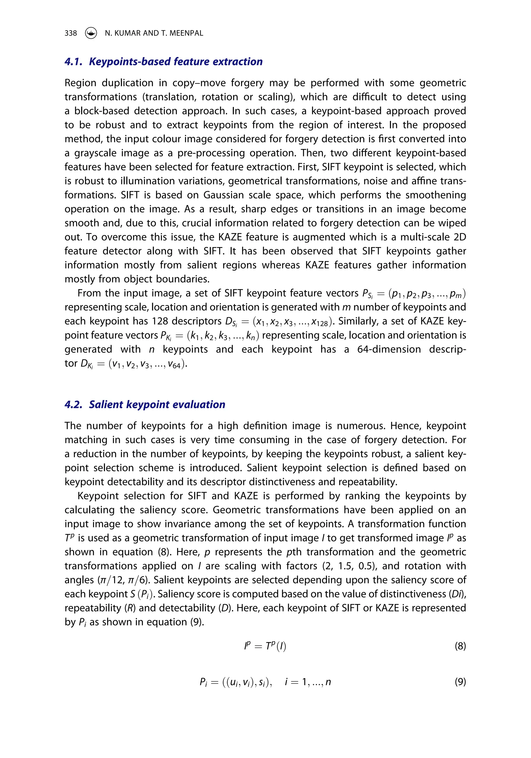 4.1. Keypoints-based feature extraction
Region duplication in copy–move forgery may be performed with some geometric
transformations (translation, rotation or scaling), which are difficult to detect using
a block-based detection approach. In such cases, a keypoint-based approach proved
to be robust and to extract keypoints from the region of interest. In the proposed
method, the input colour image considered for forgery detection is first converted into
a grayscale image as a pre-processing operation. Then, two different keypoint-based
features have been selected for feature extraction. First, SIFT keypoint is selected, which
is robust to illumination variations, geometrical transformations, noise and affine trans­
formations. SIFT is based on Gaussian scale space, which performs the smoothening
operation on the image. As a result, sharp edges or transitions in an image become
smooth and, due to this, crucial information related to forgery detection can be wiped
out. To overcome this issue, the KAZE feature is augmented which is a multi-scale 2D
feature detector along with SIFT. It has been observed that SIFT keypoints gather
information mostly from salient regions whereas KAZE features gather information
mostly from object boundaries.
From the input image, a set of SIFT keypoint feature vectors PSi
¼ ðp1; p2; p3; :::; pmÞ
representing scale, location and orientation is generated with m number of keypoints and
each keypoint has 128 descriptors DSi
¼ ðx1; x2; x3; :::; x128Þ. Similarly, a set of KAZE key­
point feature vectors PKi
¼ ðk1; k2; k3; :::; knÞ representing scale, location and orientation is
generated with n keypoints and each keypoint has a 64-dimension descrip­
tor DKi
¼ ðv1; v2; v3; :::; v64Þ.
4.2. Salient keypoint evaluation
The number of keypoints for a high definition image is numerous. Hence, keypoint
matching in such cases is very time consuming in the case of forgery detection. For
a reduction in the number of keypoints, by keeping the keypoints robust, a salient key­
point selection scheme is introduced. Salient keypoint selection is defined based on
keypoint detectability and its descriptor distinctiveness and repeatability.
Keypoint selection for SIFT and KAZE is performed by ranking the keypoints by
calculating the saliency score. Geometric transformations have been applied on an
input image to show invariance among the set of keypoints. A transformation function
Tp
is used as a geometric transformation of input image I to get transformed image Ip
as
shown in equation (8). Here, p represents the pth transformation and the geometric
transformations applied on I are scaling with factors (2, 1.5, 0.5), and rotation with
angles (π=12, π=6). Salient keypoints are selected depending upon the saliency score of
each keypoint S ðPiÞ. Saliency score is computed based on the value of distinctiveness (Di),
repeatability (R) and detectability (D). Here, each keypoint of SIFT or KAZE is represented
by Pi as shown in equation (9).
Ip
¼ Tp
ðIÞ (8)
Pi ¼ ððui; viÞ; siÞ; i ¼ 1; :::; n (9)
338 N. KUMAR AND T. MEENPAL
 