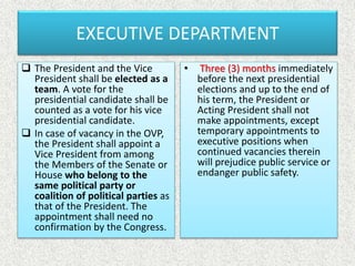 EXECUTIVE DEPARTMENT
 The President and the Vice
President shall be elected as a
team. A vote for the
presidential candidate shall be
counted as a vote for his vice
presidential candidate.
 In case of vacancy in the OVP,
the President shall appoint a
Vice President from among
the Members of the Senate or
House who belong to the
same political party or
coalition of political parties as
that of the President. The
appointment shall need no
confirmation by the Congress.
• Three (3) months immediately
before the next presidential
elections and up to the end of
his term, the President or
Acting President shall not
make appointments, except
temporary appointments to
executive positions when
continued vacancies therein
will prejudice public service or
endanger public safety.
 