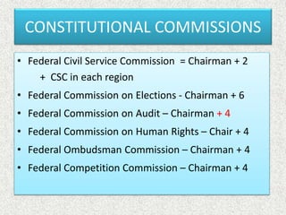 CONSTITUTIONAL COMMISSIONS
• Federal Civil Service Commission = Chairman + 2
+ CSC in each region
• Federal Commission on Elections - Chairman + 6
• Federal Commission on Audit – Chairman + 4
• Federal Commission on Human Rights – Chair + 4
• Federal Ombudsman Commission – Chairman + 4
• Federal Competition Commission – Chairman + 4
 