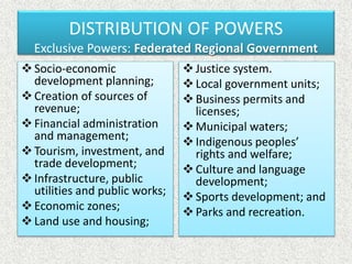 Socio-economic
development planning;
Creation of sources of
revenue;
Financial administration
and management;
Tourism, investment, and
trade development;
Infrastructure, public
utilities and public works;
Economic zones;
Land use and housing;
Justice system.
Local government units;
Business permits and
licenses;
Municipal waters;
Indigenous peoples’
rights and welfare;
Culture and language
development;
Sports development; and
Parks and recreation.
DISTRIBUTION OF POWERS
Exclusive Powers: Federated Regional Government
 