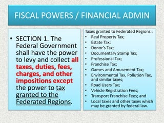 FISCAL POWERS / FINANCIAL ADMIN
• SECTION 1. The
Federal Government
shall have the power
to levy and collect all
taxes, duties, fees,
charges, and other
impositions except
the power to tax
granted to the
Federated Regions.
Taxes granted to Federated Regions :
• Real Property Tax;
• Estate Tax;
• Donor’s Tax;
• Documentary Stamp Tax;
• Professional Tax;
• Franchise Tax;
• Games and Amusement Tax;
• Environmental Tax, Pollution Tax,
and similar taxes;
• Road Users Tax;
• Vehicle Registration Fees;
• Transport Franchise Fees; and
• Local taxes and other taxes which
may be granted by federal law.
 