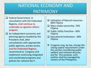 NATIONAL ECONOMY AND
PATRIMONY
 Federal Government, in
consultation with the Federated
Regions, shall continue to
undertake an agrarian reform
program.
 An independent economic and
planning agency headed by the
President shall, after
consultations with appropriate
public agencies, private sector,
and the Federated Regions,
recommend to Congress and
implement continuing integrated
and coordinated programs and
policies for national dev’t.
 Utilization of Natural resources -
60% Filipino
 Mass media ownership -70%
Filipino
 Public Utility franchise - 60%
Filipino
 Educational Institutions - 60%
Filipino
 Congress may, by law, change the
voting capital requirement under
this section considering public
welfare and national security,
and for this purpose, such
entities shall be managed by
citizens of the Philippines.
 