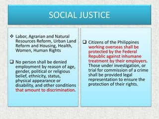 SOCIAL JUSTICE
 Labor, Agrarian and Natural
Resources Reform, Urban Land
Reform and Housing, Health,
Women, Human Rights
 No person shall be denied
employment by reason of age,
gender, political or religious
belief, ethnicity, status,
physical appearance or
disability, and other conditions
that amount to discrimination.
 Citizens of the Philippines
working overseas shall be
protected by the Federal
Republic against inhumane
treatment by their employers.
Those under investigation, or
trial for commission of a crime
shall be provided legal
representation to ensure the
protection of their rights.
 