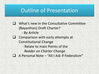 Outline of Presentation
 What’s new in the Consultative Committee
(Bayanihan) Draft Charter?
- By Article
 Comparison with early attempts at
Constitutional Change
- Relate to main Points of the
Reader on Charter Change
 A Personal Note – “All I Ask if Federalism”
 