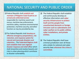 NATIONAL SECURITY AND PUBLIC ORDER
 Federal Republic shall establish and
maintain a Philippine Coast Guard as an
armed and uniformed service
responsible for maritime search and
rescue, maritime law enforcement,
maritime safety, maritime environmental
protection, maritime security, and other
function as may be provided by law.
 The Federal Republic shall develop an
effective emergency preparedness, risk
reduction, and response system for
natural and manmade disasters and
calamities… The Federated Regions shall
each establish their own regional
disaster response and relief office which
shall streamline and resolve hazards and
risks in urban planning which contribute
to disaster vulnerability.
 The Federal Republic shall establish
and continuously develop an
effective information and cyber
security infrastructure to protect
itself and the people from
unauthorized domestic or foreign
intrusion such as cyberattacks and
cyber warfare on its public utilities,
cyber installations, and private
entities.
 The Federal Republic shall have
criminal jurisdiction over all those
who violate its national and cyber
security laws wherever the crime is
committed.
 