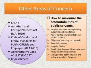 Other Areas of Concern
How to maximize the
accountabilities of
public servants.
 People’s participation in planning,
budgeting and monitoring
 Power to stop implementation of
tainted projects
 Obligatory reporting on the web
 Town hall meetings
 Integrity Circles
 Developing Regional / Provincial level
Policy Research capabilities
 Stronger links between press and
policy researchers / experts
 SALN’s
 Anti-Graft and
Corrupt Practices Act
(R.A. 3019)
 Code of Conduct and
Ethical Standards for
Public Officials and
Employees (R.A.6713)
 Administrative Code
of 1987 (E.O.297)
 Impeachment
 