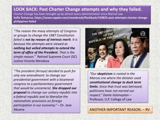 LOOK BACK: Past Charter Change attempts and why they failed.
Charter Change has been brought up by almost every administration since Martial Law
Sofia Tomacruz, https://www.rappler.com/newsbreak/flashback/193825-past-attempts-charter-change-
philippines-failed
“Our skepticism is rooted in the
Marcos era where the dictator used
constitutional change to duck term
limits. Since that trust was betrayed,
politicians have not earned our
respect.” Dante Gatmaytan –
Professor, U.P. College of Law
“The reason the many attempts of Congress
or groups to change the 1987 Constitution
failed is not by reason of intrinsic merit. It is
because the attempts were viewed as
nothing but veiled attempts to extend the
term of office of the President. That is the
simple reason.” Retired Supreme Court (SC)
Justice Vicente Mendoza
“The president (Arroyo) decided to push for
only one amendment: to change our
presidential government with a bicameral
congress to a parliamentary government
that would be unicameral. She dropped our
proposal to change our unitary republic into
a federal republic and to liberalize the
nationalistic provisions on foreign
participation in our economy.“ – Dr. Jose
Abueva ANOTHER IMPORTANT REASON. – RV
 