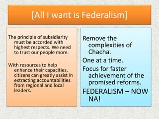 [All I want is Federalism]
Remove the
complexities of
Chacha.
One at a time.
Focus for faster
achievement of the
promised reforms.
FEDERALISM – NOW
NA!
The principle of subsidiarity
must be accorded with
highest respects. We need
to trust our people more.
With resources to help
enhance their capacities,
citizens can greatly assist in
extracting accountabilities
from regional and local
leaders.
 