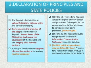 3.DECLARATION OF PRINCIPLES AND
STATE POLICIES
 The Republic shall at all times
uphold federalism, national unity,
and territorial integrity.
 Government is the protector of
the people and the Federal
Republic. Armed forces of the
Philippines shall secure the
sovereignty of the Republic and
the integrity of its national
territory.
 a policy of freedom from weapons
of mass destruction in its territory
[nuclear weapons]
 SECTION 13. The Federal Republic
values the dignity of every person
and guarantees full respect for the
person and the right of all citizens
to participate in all gov’t
processes. [human rights]
 SECTION 26. The Federal Republic
recognizes the vital role of
Information Communication
Technology in nation-building.
 [Prohibit political dynasties as
may be defined by law. ] Provides
for a full section under ARTICLE V
SUFFRAGE AND POLITICAL RIGHTS
 