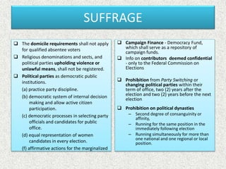 SUFFRAGE
 The domicile requirements shall not apply
for qualified absentee voters
 Religious denominations and sects, and
political parties upholding violence or
unlawful means, shall not be registered.
 Political parties as democratic public
institutions.
(a) practice party discipline.
(b) democratic system of internal decision
making and allow active citizen
participation.
(c) democratic processes in selecting party
officials and candidates for public
office.
(d) equal representation of women
candidates in every election.
(f) affirmative actions for the marginalized
 Campaign Finance - Democracy Fund,
which shall serve as a repository of
campaign funds.
 Info on contributors deemed confidential
- only to the Federal Commission on
Elections
 Prohibition from Party Switching or
changing political parties within their
term of office, two (2) years after the
election and two (2) years before the next
election
 Prohibition on political dynasties
– Second degree of consanguinity or
affinity,
– Running for the same position in the
immediately following election
– Running simultaneously for more than
one national and one regional or local
position.
 