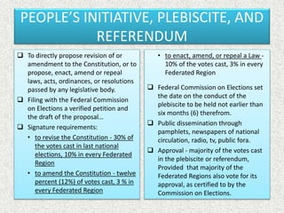 PEOPLE’S INITIATIVE, PLEBISCITE, AND
REFERENDUM
 To directly propose revision of or
amendment to the Constitution, or to
propose, enact, amend or repeal
laws, acts, ordinances, or resolutions
passed by any legislative body.
 Filing with the Federal Commission
on Elections a verified petition and
the draft of the proposal…
 Signature requirements:
• to revise the Constitution - 30% of
the votes cast in last national
elections, 10% in every Federated
Region
• to amend the Constitution - twelve
percent (12%) of votes cast, 3 % in
every Federated Region
• to enact, amend, or repeal a Law -
10% of the votes cast, 3% in every
Federated Region
 Federal Commission on Elections set
the date on the conduct of the
plebiscite to be held not earlier than
six months (6) therefrom.
 Public dissemination through
pamphlets, newspapers of national
circulation, radio, tv, public fora.
 Approval - majority of the votes cast
in the plebiscite or referendum,
Provided that majority of the
Federated Regions also vote for its
approval, as certified to by the
Commission on Elections.
 