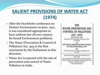 SALIENT PROVISIONS OF WATER ACT
(1974)
 After the Stockholm conference on
Human Environment on June, 1972,
it was considered appropriate to
have uniform law all over country
for broad Environment problems.
 The Water (Prevention & Control of
Pollution) Act, 1974 is the first
enactment by the Parliament in this
direction.
 Water Act is enacted with the aim of
prevention and control of Water
Pollution in India.
 