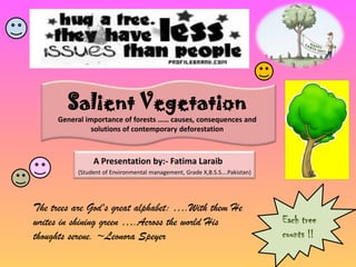 Salient Vegetation General importance of forests …… causes, consequences and solutions of contemporary deforestation A Presentation by:- Fatima Laraib (Student of Environmental management, Grade X,B.S.S….Pakistan) The trees are God's great alphabet: ….With them He writes in shining green ….Across the world His thoughts serene. ~Leonora Speyer  Each tree counts !! 