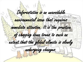 Deforestation is an unavoidable environmental issue that requires immediate attention. It is the practice of chopping down trees to such an extent that the global climate is slowly undergoing changes.,[object Object]