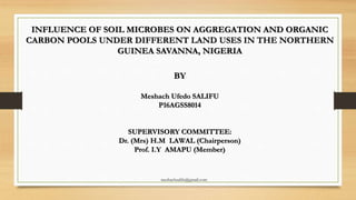 INFLUENCE OF SOIL MICROBES ON AGGREGATION AND ORGANIC
CARBON POOLS UNDER DIFFERENT LAND USES IN THE NORTHERN
GUINEA SAVANNA, NIGERIA
BY
Meshach Ufedo SALIFU
P16AGSS8014
SUPERVISORY COMMITTEE:
Dr. (Mrs) H.M LAWAL (Chairperson)
Prof. I.Y AMAPU (Member)
meshachsalifu@gmail.com
 