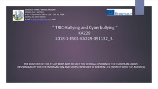” TRIC-Bullying and Cyberbullying ”
KA229
2018-1-ES01-KA229-051132_3.
THE CONTENT OF THIS STUDY DOES NOT REFLECT THE OFFICIAL OPINION OF THE EUROPEAN UNION,
RESPONSABILITY FOR THE INFORMATION AND VIEWS EXPRESSED IN THEREIN LIES ENTIRELY WITH THE AUTOR(S)
COLEGIUL TEHNIC "ANGHEL SALIGNY"
400604 CLUJ - NAPOCA
B-dul 21 Decembrie 1989 nr. 128 - 130, Tel. 0264-
430942, fax 0264-595694
e-mail: a.salignycluj@yahoo.com, web:
http://www.colegiul-saligny.ro
 