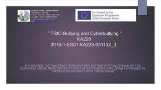 ” TRIC-Bullying and Cyberbullying ”
KA229
2018-1-ES01-KA229-051132_3.
THE CONTENT OF THIS STUDY DOES NOT REFLECT THE OFFICIAL OPINION OF THE
EUROPEAN UNION, RESPONSABILITY FOR THE INFORMATION AND VIEWS EXPRESSED IN
THEREIN LIES ENTIRELY WITH THE AUTOR(S)
COLEGIUL TEHNIC "ANGHEL SALIGNY"
400604 CLUJ - NAPOCA
B-dul 21 Decembrie 1989 nr. 128 - 130
Tel. 0264-430942, fax 0264-595694
e-mail: a.salignycluj@yahoo.com
web: http://www.colegiul-saligny.ro
 