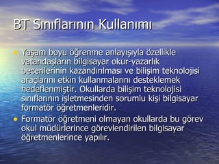 BT Sınıflarının Kullanımı Yaşam boyu öğrenme anlayışıyla özellikle vatandaşların bilgisayar okur-yazarlık becerilerinin kazandırılması ve bilişim teknolojisi araçlarını etkin kullanmalarını desteklemek hedeflenmiştir. Okullarda bilişim teknolojisi sınıflarının işletmesinden sorumlu kişi bilgisayar formatör öğretmenleridir. Formatör öğretmeni olmayan okullarda bu görev okul müdürlerince görevlendirilen bilgisayar öğretmenlerince yapılır. 