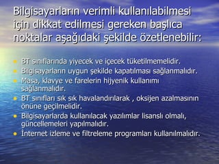 Bilgisayarların verimli kullanılabilmesi için dikkat edilmesi gereken başlıca noktalar aşağıdaki şekilde özetlenebilir: BT sınıflarında yiyecek ve içecek tüketilmemelidir. Bilgisayarların uygun şekilde kapatılması sağlanmalıdır. Masa, klavye ve farelerin hijyenik kullanımı sağlanmalıdır. BT sınıfları sık sık havalandırılarak , oksijen azalmasının önüne geçilmelidir. Bilgisayarlarda kullanılacak yazılımlar lisanslı olmalı, güncellemeleri yapılmalıdır. İnternet izleme ve filtreleme programları kullanılmalıdır. 