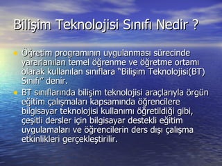 Bilişim Teknolojisi Sınıfı Nedir ? Öğretim programının uygulanması sürecinde yararlanılan temel öğrenme ve öğretme ortamı olarak kullanılan sınıflara “Bilişim Teknolojisi(BT) Sınıfı” denir. BT sınıflarında bilişim teknolojisi araçlarıyla örgün eğitim çalışmaları kapsamında öğrencilere bilgisayar teknolojisi kullanımı öğretildiği gibi, çeşitli dersler için bilgisayar destekli eğitim uygulamaları ve öğrencilerin ders dışı çalışma etkinlikleri gerçekleştirilir.  